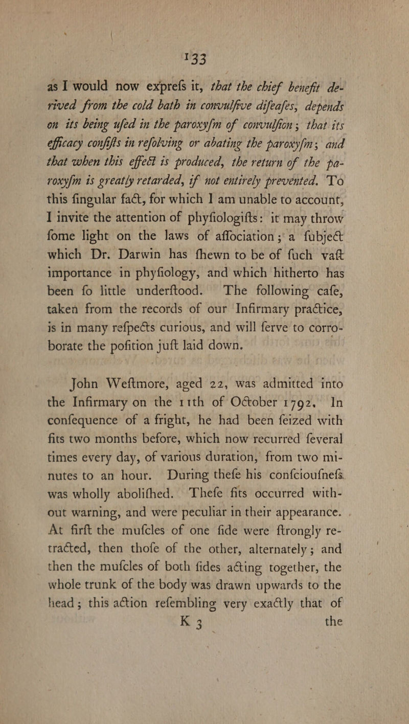 Wao as I would now exprefs it, that the chief benefit de- rived from the cold bath in convulfive difeafes, depends on its being ufed in the paroxy/m of convulfion ; that its efficacy confifts in refolving or abating the paroxyfm; and that when this effect is produced, the return of the pa- roxy/m is greatly retarded, if not entirely prevented. To this fingular fact, for which ] am unable to account, I invite the attention of phyfiologifts: it may throw fome light on the laws of affociation; a fubje@ which Dr. Darwin has fhewn to be of fuch vatt importance in phyfiology, and which hitherto has been fo little underftood. The following cafe, taken from the records of our Infirmary practice, is in many refpects curious, and will ferve to corro- borate the pofition juft laid down. nd John Weftmore, aged 22, was admitted into the Infirmary on the 11th of October 1792, In confequence of a fright, he had been feized with firs two months before, which now recurred feveral times every day, of various duration, from two mi- nutes to an hour. During thefe his confcioufnefs. was wholly abolifhed. Thefe fits occurred with- out warning, and were peculiar in their appearance. . At firft the mufcles of one fide were ftrongly re- tracted, then thofe of the other, alternately; and then the mufcles of both fides ating together, the whole trunk of the body was drawn upwards to the head ; this action refembling very exactly that of K 3 the