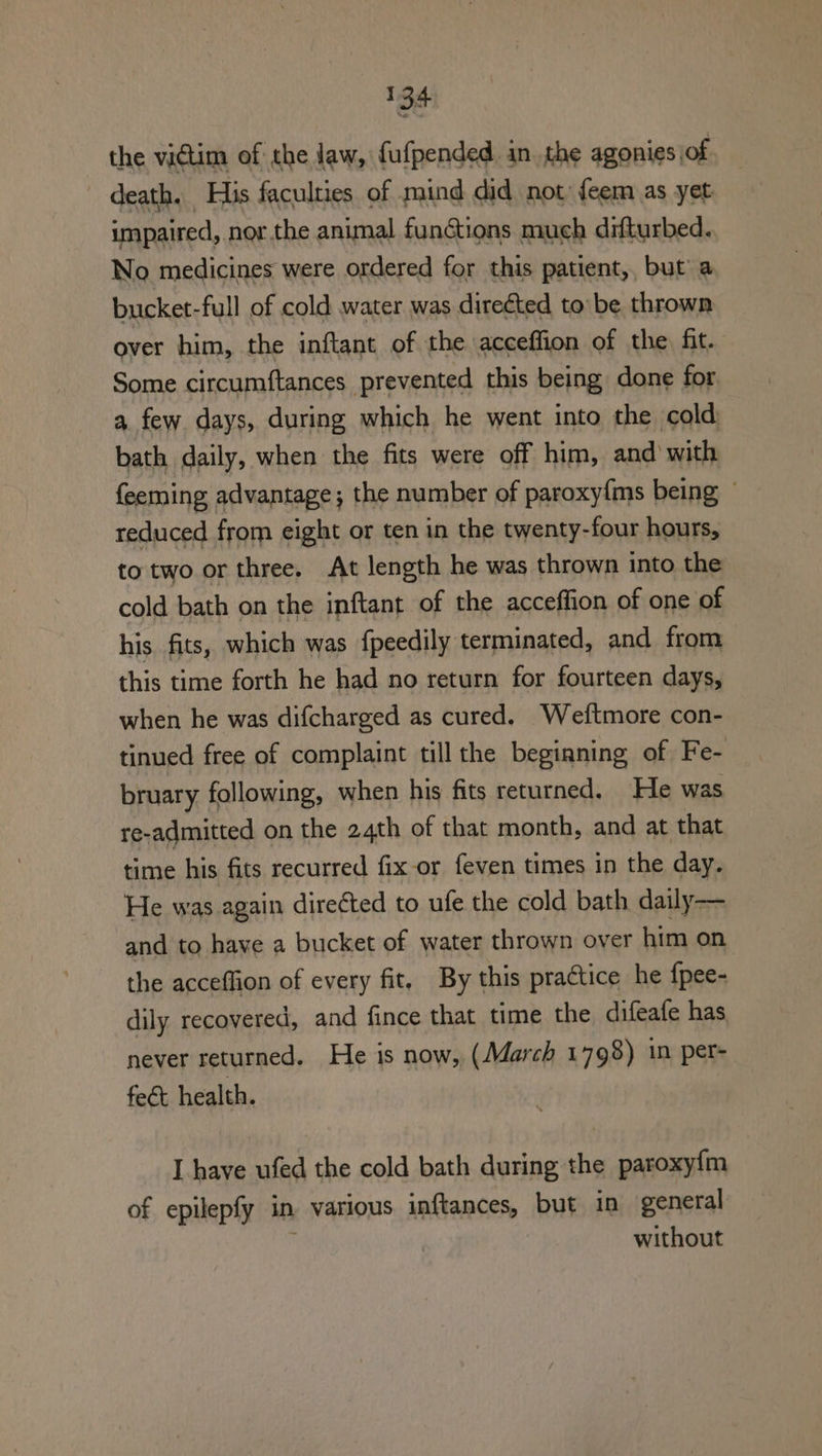 the victim of the Jaw, fufpended inthe agonies, of death. His faculties of mind did not. feem as yet impaired, nor.the animal functions much difturbed. No medicines were ordered for this patient, but a bucket-full of cold water was direéted to be thrown over him, the inftant of the acceffion of the. fit. Some circumftances prevented this being done for a few days, during which he went into the cold bath daily, when the fits were off him, and with feeming advantage; the number of paroxy{ms being reduced from eight or ten in the twenty-four hours, to two or three. At length he was thrown into the cold bath on the inftant of the acceffion of one of his. fits, which was fpeedily terminated, and from this time forth he had no return for fourteen days, when he was difcharged as cured. Weftmore con- tinued free of complaint till the begianing of Fe- bruary following, when his fits returned. He was re-admitted on the 24th of that month, and at that time his fits recurred fix or feven times in the day. He was again directed to ufe the cold bath daily— and to have a bucket of water thrown over him on the acceffion of every fit, By this practice he {pee- dily recovered, and fince that time the difeafe has never returned. He is now, (March 1798) in per- feét health. L have ufed the cold bath during the paroxyfm of epilepfy in various inftances, but in general without