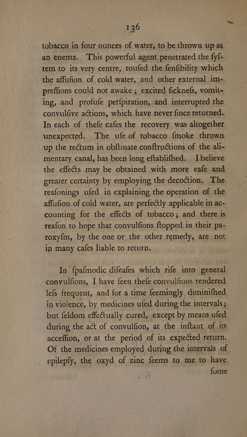 tobacco in four ounces of water, to be thrown up as — an enema. This powerful agent penetrated the fyf=. tem to its very centre, roufed the fenfibility which the affufion of cold water, and other external im- preffions could not awake ; excited ficknefs, vomit- ing, and _profufe pet{piration, and interrupted the convulfive actions, which have never fince returned. In each of thefe cafes the recovery was altogether unexpected. The ufe of tobacco {moke thrown up the rectum in obftinate conftructions of the ali- mentary canal, has been long eftablifhed. 1 believe the effects may be obtained with more eafe and greater certainty by employing the decoction. The reafonings ufed in explaining the operation of the affufion of cold water, are perfectly applicable in ac- counting for the effects of tobacco ; and there ts reafon to hope that convulfions {topped in their pa- roxy{m, by the one or the other remedy, are not ip many cafes liable to return. | In fpafmodic difeafes which rife into general convulfions, I have feen thefe convulfions rendered lefs frequent, and for a time feemingly diminithed in violence, by medicines ufed during the intervals ; but feldom effectually cured, except by means ufed during the act of convulfion, at the inftant of its -acceffion, or at the period of its expected return. Of the medicines employed during the intervals of epilepfy, the oxyd of zinc feems to me to have {ome