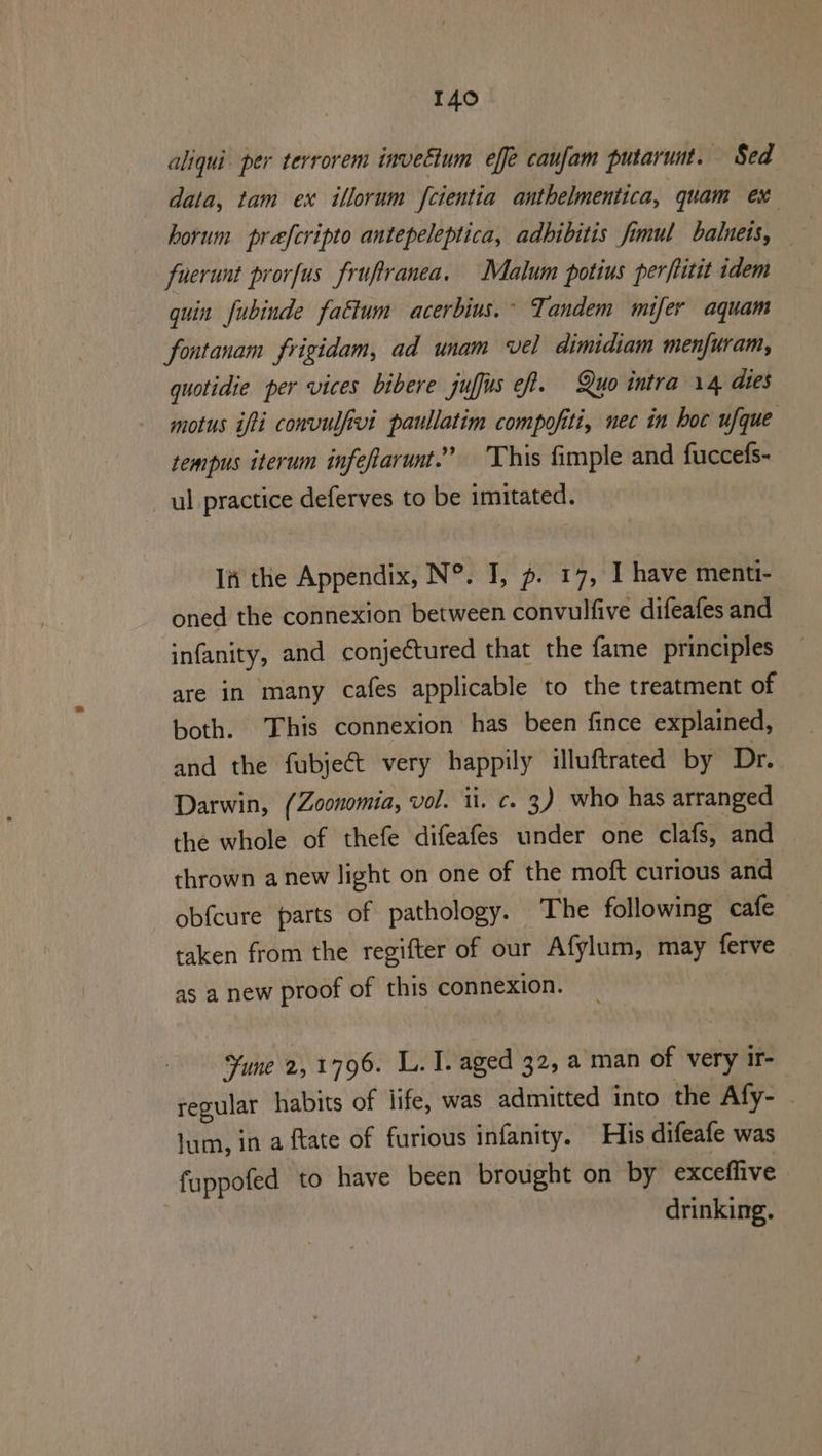 aliqui. per terrorem inveéium effe caufam putarunt. Sed data, tam ex illorum fcientia anthelmentica, quam ex horum prefcripto antepeleptica, adbibitis fimul baluets, fnerunt prorfus fruftranea. Malum potius perftitit idem guin fubinde fattum acerbius.~ Tandem mifer aquam fontanam frigidam, ad unam vel dimidiam menfuram, quotidie per vices bibere juffus ef. Quo intra 14 dies motus ifti convulfivi paullatim compofiti, nec in hoc ufque tempus iterum infefarunt.” This fimple and fuccefs- ul practice deferves to be imitated. IA the Appendix, N°. I, p. 17, I have menti- oned the connexion between convulfive difeafes and infanity, and conjectured that the fame principles are in many cafes applicable to the treatment of both. This connexion has been fince explained, and the fubjeét very happily illuftrated by Dr. Darwin, (Zoonomia, vol. i. c. 3) who has arranged the whole of thefe difeafes under one clafs, and thrown anew light on one of the moft curious and obfcure parts of pathology. The following cafe taken from the regifter of our Afylum, may ferve as a new proof of this connexion. Fune 2,1796. L. I. aged 32, a man of very ir- regular habits of life, was admitted into the Afy- - jum, in a {tate of furious infanity. His difeafe was fuppofed to have been brought on by exceffive | drinking.