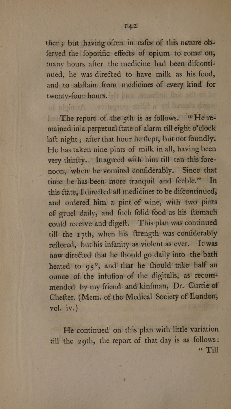 tlier ; but having often: in cafes: of this nature ob- ferved the foporific effects of opium: to conte’ ony many hours after the medicine had been:difconti- nued, he was direted to have milk as his food, | and, to abftain: from medicines of every! kind for twenty-four hours. ae | .'Ehe report of. the’ sth’ is as follows. «Here: mained:in a perpetual {tate of alarm till eight o’clock laft night; after that hour he'flept, but not foundly. He has taken nine pints of milk in all, having been very thirfty... Inagreed with him‘ till’ ten-this fore- noon, whem hevomited ¢onfiderably. Since that time he’has'been: more tranquil and feeble.” Tn this ftate, I’ direéted'all medicines to be difcontinued; and ordered him) a pint of wine, with two’ pints of gruel daily, and fuch folid' food’as his ftomach could receive'and digeft. This:plan was continued till the 17th, when his ftrength was confiderably reftored, but'his infanity as violent.as ever. It' was now directed that he fhould go daily into the bath heated’ to 95°, and’ that’ he fhould' take’ half an ounce. of. the infufion' of the digitalis, as' recom mended by my friend and kinfman, Dr. Currie‘of Chefter. (Mem. of the Medical Society of London, vol. iv.) ~ He continued’ on’ this plan with little variation till the 2gth, the report of that day is as follows: pets 1