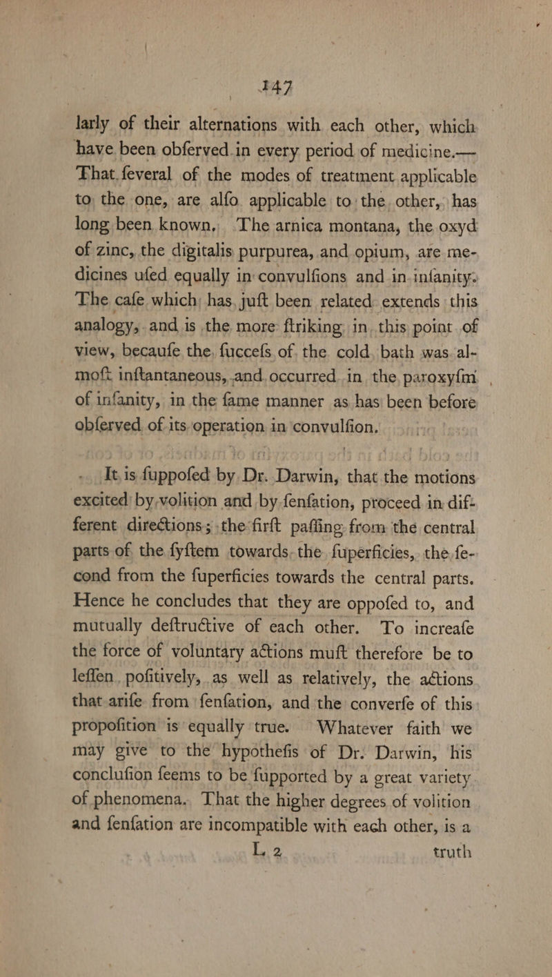 FA? larly of their alternations with each other, which have been obferved.in every period of medicine.— That. feveral of the modes of treatment applicable to the one, are alfo applicable to the. other,- has long been known, The arnica montana, the oxyd of zinc, the digitalis purpurea, and opium, are me- dicines ufed equally in:convulfions and in.inianity: The cafe which; has, juft been: related extends ‘this analogy, and is the more: ftriking in. this point of view, becaufe the, fuccefs. of, the cold, bath was. al- moft inftantaneous, and occurred..in the, paroxy{m. , of infanity, in the fame manner as has’ been before obferved. of its operation in convulfion. It.is fuppofed by Dr. Darwin, that the motions excited by-volition and by fenfation, proceed. in dif: ferent directions; the firft paffing from the central parts of the fyftem towards. the fuperficies, the {e- cond from the fuperficies towards the central parts. Hence he concludes that they are oppofed to, and mutually deftructive of each other. To increafe the force of voluntary actions muft therefore be to leffen.. pofitively, . as well as relatively, the adtions that arife from ‘fenfation, and the converfe of this propofition is equally true. Whatever faith we may give to the hypothefis of Dr. Darwin, his conclufion feems to be fupported by a great variety of phenomena. That the higher degrees of volition and fenfation are incompatible with each other, is a L,.2 truth