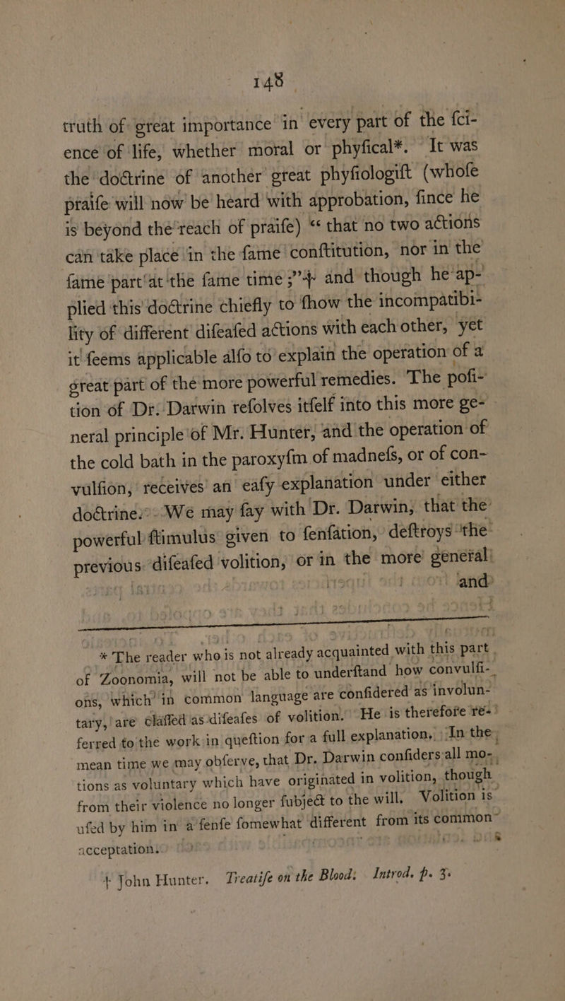 truth of great importance 1n every part of the {ci- ence of life, whether moral or phyfical*. “It was the doétrine of another great phyfiologift (whofe praife will now be heard with approbation, fince he is beyond the'reach of praife) “* that no two actions can take place Gn the fame ‘conftitution, nor in the fame /part‘at ‘the fame time ;” and though he’ap-' plied this’ doctrine chiefly to fhow the incompatibi- lity of different difeafed actions with each other, yet it feems applicable alfo to explain the operation of a great part of the more powerful remedies. ‘The pofi- tion of Dr. Darwin refolves itfelf into this more ge- neral principle ‘of Mr. Hunter, and the operation of the cold bath in the paroxyfm of madnefs, or of con- vulfion, receives’ an eafy explanation under either dogtrine’. We may fay with Dr. Darwin, that the powerful ftimulus’ given to fenfation, ’ deftroys “the: previous. difeafed volition, or in the more’ génefal! +The reader who is not already acquainted with this part : of Zoonomia, will not be able to underftand how convulfi-_ ons, which’ in common language are confidered as involun- tary,/are claffedl as difeafes of volition. He is therefore re-- ferred to the work in queftion for a full explanation, In the, mean time we may obferve, that Dr. Darwin confiders:all mo-. tions as voluntary which have originated in volition, though from their violence no longer fubject to the will, Volition is ufed by him in a fenfe fomewhat different from its common” acceptation. . 19. O08 + John Hunter. Treatife on the Blood: Introd. p. 3: