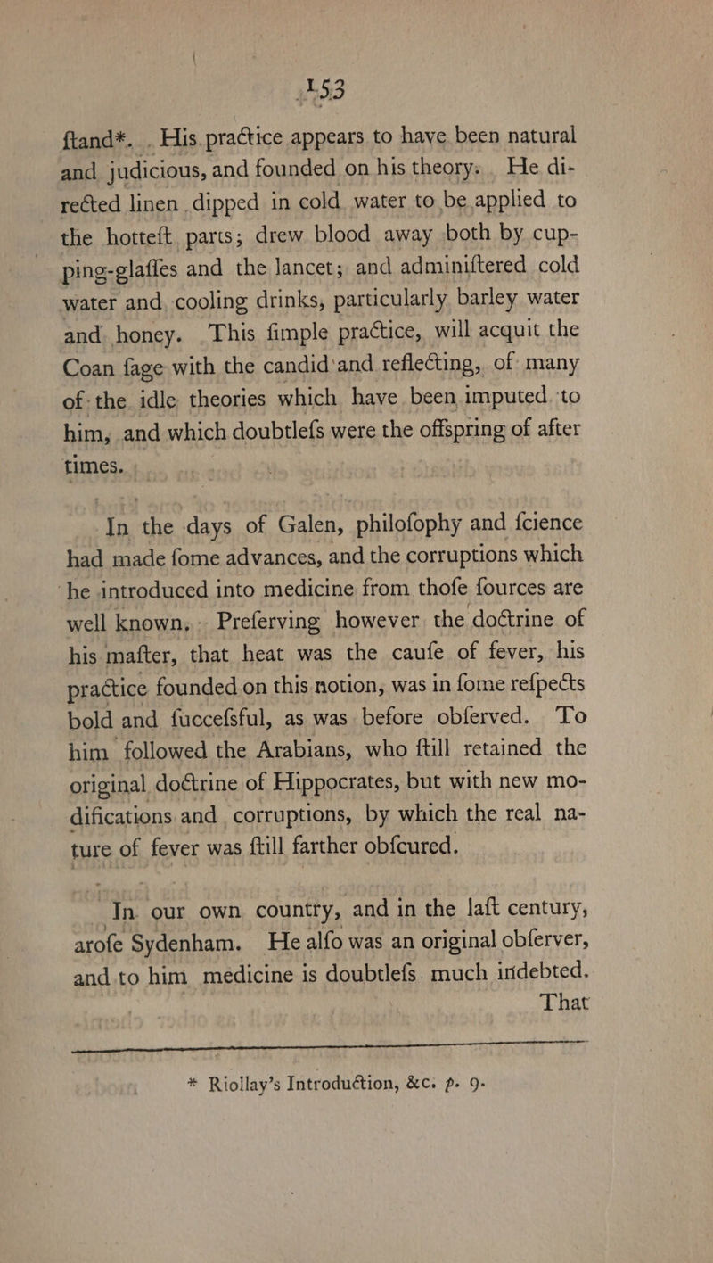 53 ftand*. . His. practice appears to have been natural and judicious, and founded on his theory: . He di- rected linen dipped in cold water to be applied to the horteft parts; drew blood away both by cup- ping-glaffes and the lancet; and adminiftered cold water and, cooling drinks, particularly barley water and honey. This fimple practice, will acquit the Coan fage with the candid and reflecting, of many of the. idle theories which have been, imputed. to him, and which doubtlefs were the offspring of after times. In the days of Galen, philofophy and {cience had made fome advances, and the corruptions which ‘he introduced into medicine from thofe fources are well known, Preferving however the doétrine of his matter, that heat was the caufe of fever, his practice founded on this notion, was in fome refpects bold and fuccefsful, as was before obferved. To him followed the Arabians, who ftill retained the original doétrine of Hippocrates, but with new mo- difications and corruptions, by which the real na- ture of fever was {till farther obfcured. Jn. our own country, and in the laft century, arofe Sydenham. He alfo was an original obferver, and. to him medicine is doubtlefs. much indebted. That RP RG Si abs Ae RR ee * Riollay’s Introduction, &amp;c. p- 9: