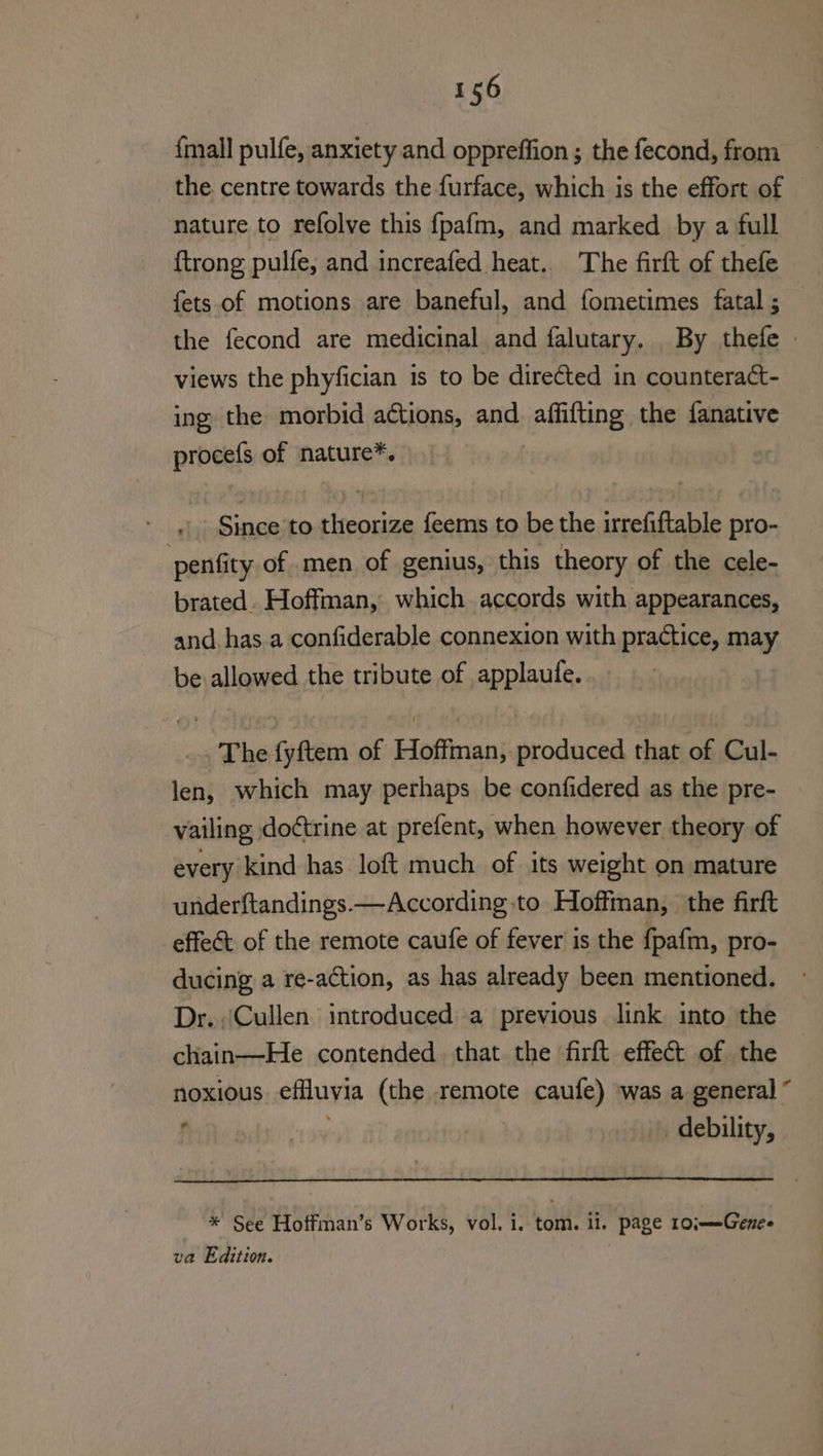 {mall pulfe, anxiety and oppreffion ; the fecond, from the centre towards the furface, which is the effort of © nature to refolve this fpafm, and marked by a full {trong pulfe, and increafed heat. The firft of thefe fets of motions are baneful, and fometimes fatal; — the fecond are medicinal and falutary. By thefe » views the phyfician 1s to be directed in counteract- ing the morbid actions, and affifting the fanative procefs of nature*. | Since to theorize feems to be the irrefiftable pro- penfity of. men of genius, this theory of the cele- brated. Hoffman, which accords with appearances, and. has a confiderable connexion with practice, may be allowed the tribute of applaufe. The fyftem of Hoffman, produced that of Cul- len, which may perhaps be confidered as the pre- vailing do¢trine at prefent, when however theory of every kind has loft much of its weight on mature underftandings.—According to Hoffman, the firft effect of the remote caufe of fever is the {pafm, pro- ducing a re-aCtion, as has already been mentioned. Dr. Cullen introduced a previous link into the chain—He contended that the firft effect of the noxious effluvia (the remote caufe) ‘was a general © debility, * See Hoffman’s Works, vol. i, tom. il. page 10;——Genes va Edition.