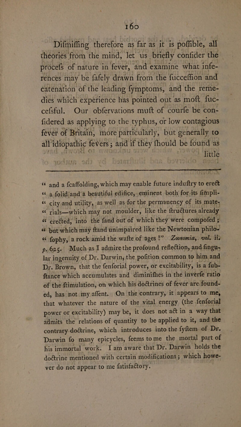 Difmiffing atotee as a as it is poffible, all theories: from the mind, let us briefly confider the procefs of nature in fever, ‘and | examine what infe- rences may be fafely drawn from. the fucceffion and catenation of the leading fymptoms, and the reme- dies which experience has pointed out as moft fuc- cefsful. Our obfervations muft of courfe be con- fidered as applying to the typhus, or low contagious fever of Britain, more particulaily, but generally to all’ idiopathic | fevers; and if they fhould be found as buy “ and a {caffolding, which may enable future induftry to ereé&amp; ‘¢ a folidjand a beautiful edifice, eminent both for-its fim pli- “ city and utility, as well as for the permanency of its mate- “ rials—which may not moulder, like the ftru€ures already ¢t ereéted, into the fand out of which they were compofed ; « ‘but which may ftand unimpaired like the Newtonian philo- “¢ fophy, a rock amid the wafte of ages!” Zoonomia,. vol. iis p. 625. Much as I admire the profound reflection, and fingu, lar ingenuity of Dr. Darwin, the pofition common to him and Dr. Brown, that the fenforial power, or excitability, is a fub- ftance which accumulates and diminifhes in the inverfe ratio of the ftimulation, on which his doctrines of fever are:found- ed, has not my affent. On the contrary, it appears to me, that whatever the nature of the vital energy (the fenforial power or excitability) may be, it does not act in a way that admits the relations of quantity to be applied to it, and the contrary doétrine, which introduces into the fyftem of Dr. Darwin fo many epicycles, feems tome the mortal part of his immortal work. I am aware that Dr. Darwin holds the doétrine mentioned with certain modifications ; which howe- ver do not appear to me fatisfactory.