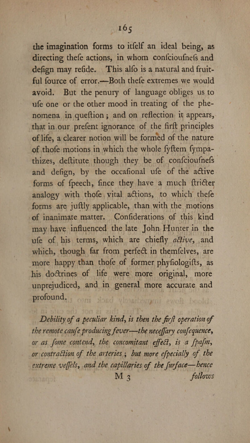 the imagination forms to itfelf an ideal being, as directing thefe actions, in whom conf{cioufnefs and defign may refide. This alfo is a natural and fruit- ful fource of error.—Both thefe extremes we would avoid. But the penury of language obliges us to ufe one or the other mood in treating of the phe- nomena in queftion; and on reflection it appears, that in our prefent ignorance of the firft principles of life, a clearer notion will be formed of the nature of thofe motions in which the whole fyftem fympa- thizes, deftitute though they be of. confcioufnefs and defign, by the occafional ufe of the active forms of fpeech, fince they have a much ftricter analogy with thofe, vital actions, to which thefe forms are juftly applicable, than with the motions of inanimate matter. Confiderations of this. kind may have influenced the late John. Hunter in the ufe of his terms, which are chiefly altive, and which, though far from perfect in themfelves, are more happy than thofe of former phyfiologifts, as his doctrines of life were more original, more unprejudiced, and in general more accurate and profound. Debility of a peculiar kind, is then the firft operation of the remote caufe producing fever—the neceffary confequence, or as _fome contend, the concomitant effect, is a [pafm, or contraction of the arteries ; but more efpecially of the extreme velfels, and the capillaries of the furface—hence M 3 follows