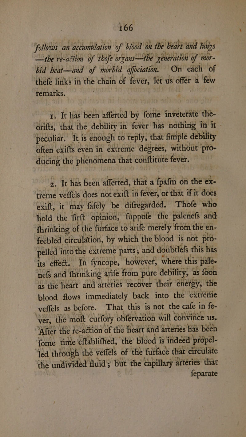 follows. an | accumulation of blood on the heart ‘and Vinigs —the re-attion of thofe organs —tbe ‘generation of ‘mor- bid heat—and of morbid affociation. On each of thefe links in the chain of fever, let us offer 2 few remarks. . 4) It has been afferted by | fome inveterate the- drifts, that the debility 1 in fever has nothing in it - peculiar. It is enough to reply, that fimple debility often exifts even in extreme degrees, without 'pro- ducing the phenomena that conftitute fever. 2. It has been afferted, that a feats on the’ ex- treme veffels does not exit j in fever, or that if it does exift, it may fafely be diftegarded. Thofe who hold the firft opinion, fuppofe the palenefs and fhrinking of the furface to arife merely from the en- feebled citculation, by which the blood is not pro- pelled into the extreme parts ; and doubtlefs this has its effect. In fyncope, however, where this pale- nefs arid fhrinking arife from pure debility, as foon 4s the heart and arteries recover their energy, the blood flows immediately back into the extréme veffels as before. That this is not the cafe 1 in fe- ‘ver, the mott curfory obférvation will convince Us. “After the re-a¢tion of the heart and arteries has been {ome time eftablithed, the blood i is indeed propel- ‘led through the veffels of the furface that circulate the undivided fluid; but the’ capillary artéries that ‘feparate