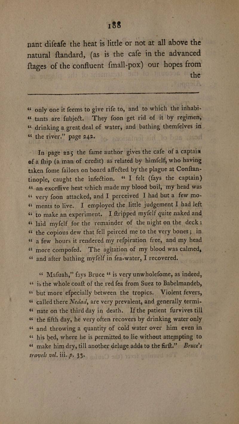 nant difeafe the heat is little or not at all above the natural ftandard, (as is the cafe in the advanced ftages of the confluent fimall-pox) our hopes from | the Ae igeererceneeerncepaneepenpna enna tL OE COLES ET SL CCL A LA PIAL, SESS, &lt;&lt; only one it feems to give rife to, and to which the inhabi- “ tants are fubje&amp;. They foon get rid of it by regimen,- * drinking a ere deal of water, and baththe themfelves in - “¢ the river.” page 242. In page 225 the fame author gives the cafe of a captain of a fhip (a man of credit) as related by himfelf, who having taken fome failors on board affeéted by'the plague at Conftan- tinople, caught the infeétion. “ I felt (fays the captain) ‘¢_an-exceflive heat which made my blood boil, my head was ‘¢ very foon attacked, and I perceived I had but a few mo- « ments to live. I employed the little judgement I had left ‘¢ to make an experiment. I {tripped myfelf quite naked and “ Jaid myfelf for the remainder of the night on the deck: &lt; the copious dew that fell peirced me to the very bones; in * a few hours it rendered my refpiration free, and my head © more compofed. The agitation of my blood was calmed, ‘¢ and after bathing myfelf in fea-water, I recovered. ‘¢ Mafuah,” fays Bruce “ is very unwholefome, as indeed, «¢ isthe whole coaft of the red fea from Suez to Babelmandeb, ‘© but more efpecially between the tropics. Violent fevers, * called there Nedad, are very prevalent, and generally termi- « nate on the third day in death. Ifthe patient furvives till «¢ the fifth day, he very often recovers by drinking water only ‘© and throwing a quantity of cold water over him even in ‘¢ his bed, where he is permitted to lie without attempting to ‘© make him dry, till another deluge adds to the firft.” Bruce’s travels vol. ill. p. 33.