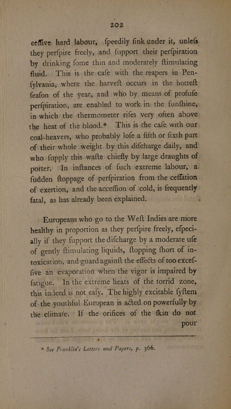 eeffive hard labour, .fpeedily fink under it, unlefs they perfpire freely, and fupport their perfpiration by drinking fome thin and moderately ftimulating fluid... This is the cafe’ with the reapers in Pen- fylvania; where the harveft occurs in the hotteft feafon of the year, and who by means of profufe. perfpiration, are enabled to work in the funfhwe,: in which’ the thermometer rifes very often above the heat of the blood.* This is the cafe with our coal-heavers, who probably lofe a fifth or fixth part of their whole weight. by this difcharge daily, and of exertion, and the acceffion of ‘cold, is frequently fatal, as has already been explained. Europeans who go to the Weft Indies are more healthy in proportion as they perfpire freely, efpeci- ally if they fupport the difcharge by a moderate ufe of gently ftimulating liquids, ftopping fhort of in- toxication, and guard again{t the effects of too excef- five an evaporation when the vigor is impaired by fatigue. In the extreme heats of the torrid zone, of the youthful. European is acted.on powerfully by the climate. ' If the orifices of the ‘fkin do not pour -