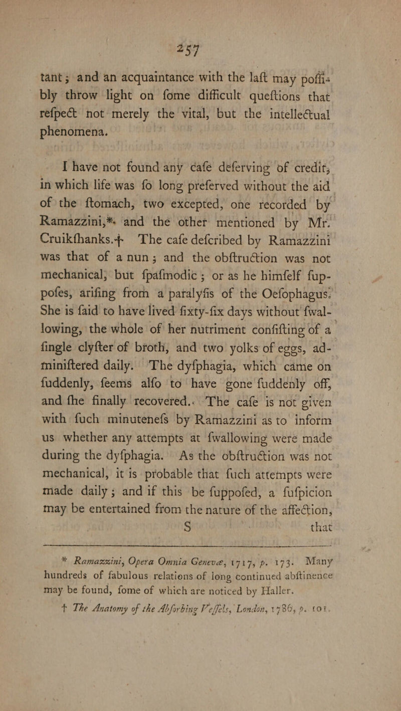 tant; and an acquaintance with the latt may poflis bly throw light on fome difficult queftions that refpect not merely the vital, but the intelleétual phenomena. I have not found any cafe deferving of credit; in which life was fo long preferved without the aid of the ftomach, two excepted, one recorded by Ramazzini,* and the other mentioned by Mr. Cruikfhanks.- The cafe defcribed by Ramazzini was that of a nun; and the obftruGtion was not mechanical; but fpafinodic ; or as he himfelf fup- pofes, arifing from a patalyfis of the Oefophagus. She is faid to have lived fixty-fix days without fwal- lowing, the whole of her nutriment confifting of a fingle clyfter of broth, and two yolks of eges, ad- miniftered daily. The dyfphagia, which came on fuddenly, feems alfo to have gone fuddenly off, and fhe finally recovered... The cafe is not given with fuch minutenefs by Ramazzini as to inform us whether any attempts at fwallowing were made during the dyfphagia. As the obftru€tion was not mechanical, it is probable that fuch attempts were made daily ; and if this be fuppofed, a fufpicion may be entertained from the nature of the affection, S that * Ramazzxini, Opera Omnia Geneve, 1717, pe 173. Many hundreds of fabulous relations of iong continued abftinence may be found, fome of which are noticed by Haller. + The Anatomy of the Abforbing Peffels, London, 1780, 9..f01.