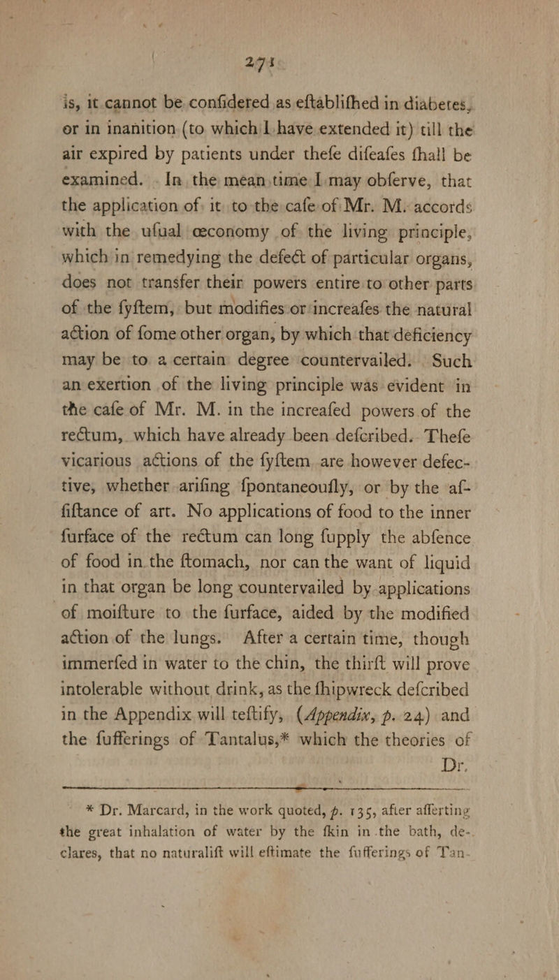 is, 1t-cannot be. confidered as eftablithed in diabetes, or in inanition (to which | have extended it) till the air expired by patients under thefe difeafes fhall be examined. . In, the meantime I may obferve, that the application of it to the cafe of Mr. M. accords with the ufual ceconomy of the living principle, which in remedying the defeét of particular organs, does not transfer their powers entire to’ other parts of the fyftem, but modifies or increafes the natural action of fome other organ, by which that deficiency may be to a certain degree countervailed. Such an exertion of the living principle was evident in the cafe of Mr. M. in the increafed powers of the rectum, which have already been defcribed.. Thefe vicarious actions of the fyftem are however defec- tive, whether arifing fpontaneoufly, or by the ‘af- fiftance of art. No applications of food to the inner furface of the rectum can long fupply the abfence of food in.the ftomach, nor can the want of liquid in that organ be long countervailed by applications of moifture to the furface, aided by the modified action of the lungs. After a certain time, though immerfed in water to the chin, the thirft will prove intolerable without, drink, as the fhipwreck defcribed in the Appendix will teftify, (Appendix, p. 24) and the fufferings of ‘Tantalus,* which the theories of Dr. cul iiie De Senor ey a ii iinet ae i te gh * Dr. Marcard, in the work quoted, p. 1365, after afferting the great inhalation of water by the fkin in the bath, de- clares, that no naturalift will eftimate the fufferings of Tan-