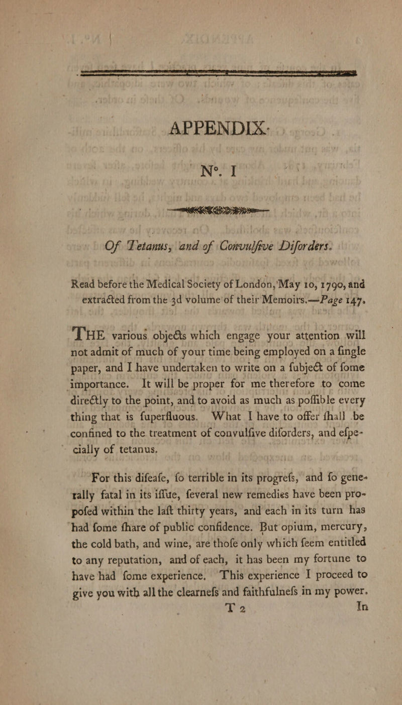 Ne I ——WECEED BOO Of Tetanus, and of Gidendiin Difer dent Read before the Medical Society of London, 'May 10, 1790, and extracted from the 3d volume'of their Memoirs.—Page 144. THE various objeéts which engage your attention will not admit of much of your time being employed on a fingle paper, and I have undertaken to write on a fubject of fome importance. It will be proper for me therefore to come direétly to the point, and to avoid as much as poflible every thing that is fuperfluous. What I have to offer fhall -be confined to the treatment of convulfive diforders, and efpe- ~ qlally of tetanus, | For this difeafe, fo terrible in its progrefs, and fo gene- rally fatal in its iffue, feveral new remedies have been pro- pofed within the laft thirty years, and each in its turn has ‘had fome fhare of public confidence. But opium, mercury, the cold bath, and wine, are thofe only which feem entitled to any reputation, and of each, it has been my fortune to have had fome experience, This experience I proceed to give you with all the clearnefs and faithfulnefs in my power. T2 Tn