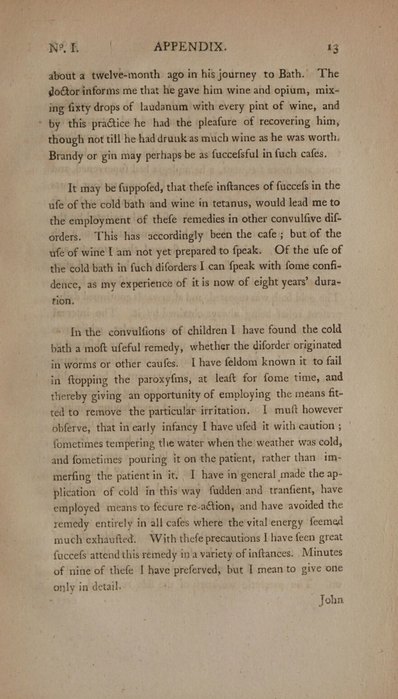 about a twelve-month ago in his journey to Bath. The doGtor informs me that he gave him wine and opium, mix- ing fixty drops of laudanum with every pint of wine, and - by this practice he had the pleafure of recovering him, though not till he had drunk as much wine as he was worth. Brandy or gin may perhaps be as fuccefsful in fuch cafes. It may be fuppofed, that thefe inftances of fuccefs in the ufe of the cold bath and wine in tetanus, would lead me to the employment of thefe remedies in other convulfive dif- orders. This has accordingly been the cafe; but of the ufe of wine I am not yet prepared to fpeak. Of the ufe of the cold bath in fuch diforders I can fpeak with fome confi- dence, as my experience of it is now of eight years’ dura- rion. fn the convulfions of children 1 have found the cold bath a moft ufeful remedy, whether the diforder originated in worms or other caufes. I have feldom known it to fail in ftopping the paroxyfms, at leaft for fome time, and thereby giving an opportunity of employing the means fit- ted to remove the particular irritation, 1 muft however obferve, that in early infancy I have ufed it with caution ; | fometimes tempering the water when the weather was cold, and fometimes pouring it on the patient, rather than im- merfing the patient in it. I have in general made the ap- plication of cold in this way fadden and tranfient, have employed means to fecure re-aCtion, and have avoided the remedy entirely in all cafes where the vital energy feemed much exhaufted, With thefe precautions I have feen great fuccefs attend this remedy ina variety of inftances. Minutes of nine of thefe I have preferved, but I mean to give one only in detail. John