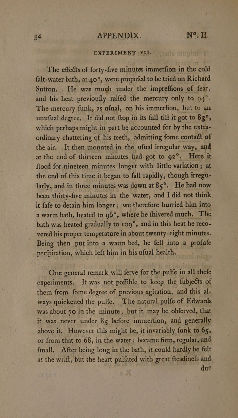 EXPERIMENT VII. The effects of forty-five minutes immerfion in the cold falt-water bath, at 40°, were propofed to be tried on Richard Sutton. He was much under the impreffions of fear, and his heat previoufly raifed the mercury only to, 94°. The mercury funk, as ufual, on his immerfion, but to an unufual degree. It did not ftop in its fall till it got to 83°, which perhaps might in part be accounted for by the extra- ordinary chattering of his teeth, admitting fome contact of the air. It then mounted in the ufual irregular way, and at the end of thirteen minutes had. got to 92°. Here it. ftood for nineteen minutes longer with little variation ; at the end of this time it began to fall rapidly, though irregu- larly, and in three minutes was down at 85°. He had now been thirty-five minutes in the water, and I did not think, it fafe to detain him longer ; we therefore hurried him into a warm bath, heated to 96°, where he fhivered much. The bath was heated gradually to tog” , and in this heat he reco- vered his proper temperature in about twenty-eight minutes. Being then put into a. warm bed, he fell into a profufe perfpiration, which left him in his ufual health. | One general remark will ferve for the pulfe in all thefe experiments. It was not poffible to keep the fubjects of them from fome degree of previous agitation, and this al- ways quickened the pulfe. The natural pulfe of Edwards was about 70 in the minute; but it may be obferved, that it was never under 85 before immerfion, and generally above it. However this might be, it invariably funk to 65, or from that to 68, in the water ; became firm, regular, and fmall. After being long in the bath, it could hardly be felt at the wrift, but the heart pulfated with great fteadinefs and due