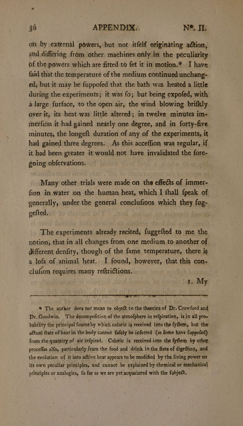 on by external powers, but not itfelf originating aétion, and differing fram jother machines only in the peculiarity of the powers which are fitted to fet it in motion.*, I have faid that the temperature of the medium continued unchang- ed, but it may be fuppofed that the bath was heated a little during the experiments; it was fo; but being expofed, with a large furface, to the open air, the wind blowing brifkly over it, its heat was little altered; in twelve minutes im- merfion it had gained nearly one degree, and in forty-five minutes, the longeft duration of any of the experiments, it had gained three degrees. As this acceffion was regular, if it had been greater it would not have inyalidated the fore- going obfervations. Many other. trials were made on the effects of immer- fion in water on the human heat, which I fhall fpeak of generally, under the general conclufions which they fug- gefted, ‘ The experiments already recited, fuggefted to me the notion, that in all changes from one medium to another of different denfity, though of the fame temperature, there is a lofs of animal heat. I found, however, that ‘the con- clufion equines many reftrictions. oa. My % The author does not mean to object to the theories of Dr. Crawford ang Dr. Goodwin. The decompofition of the atmofphere in refpiration, isin all pro- bability the principal fource by which calotic is received into the fyftem, but the attual ftate of heat in the body cannot fafely be inferred (as fome have fuppofed) from the quantity of air refpired. Caloric is received into the fyftem by other proceffes alfo, particularly from the food and drink in the ftate of digeftion, and the evolution of it into active heat appears to be modified by the living power on its own peculiar principles, and cannot be explained by chemical or mechanical principles or analogies, fo far as we are yet acquainted with the fubject.