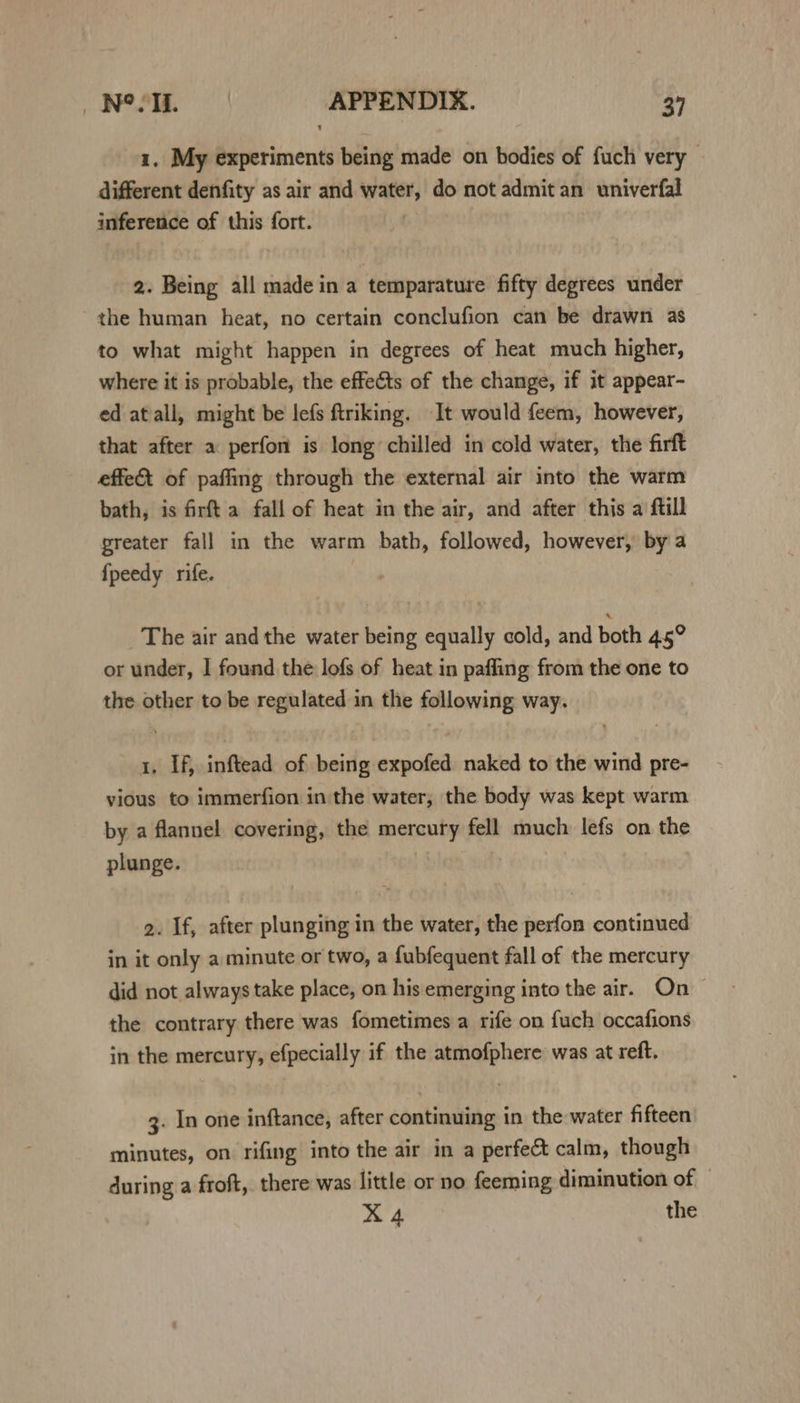1. My experiments being made on bodies of fuch very different denfity as air and water, do not admit an univerfal inference of this fort. 2. Being all made in a temparature fifty degrees under the human heat, no certain conclufion can be drawn as to what might happen in degrees of heat much higher, where it is probable, the effects of the change, if it appear- ed atall, might be lefs ftriking. It would feem, however, that after a perfon is long chilled in cold water, the firft effet of paffing through the external air into the warm bath, is firft a fall of heat in the air, and after this a ftill greater fall in the warm bath, followed, however, by a {fpeedy rife. The air and the water being equally cold, and both 45° or under, | found the lofs of heat in paffing from the one to the other to be regulated in the following way. 1, If, inftead of being expofed naked to the wind pre- vious to immerfion inthe water, the body was kept warm by a flannel covering, the mercury fell much lefs on the plunge. | | 3 2. If, after plunging in the water, the perfon continued in it only a minute or two, a fubfequent fall of the mercury did not always take place, on his emerging into the air. On the contrary there was fometimes a rife on fuch occafions in the mercury, efpecially if the atmofphere was at reft. 3. In one inftance, after continuing in the water fifteen minutes, on rifing into the air in a perfect calm, though during a froft, there was little or no feeming diminution of X 4 the