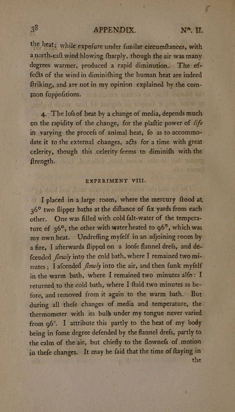 the heat; while expofure under fimilar cireumftances, with a north-eaft wind blowing fharply, though the air was many degrees warmer, produced a rapid diminution. . The ef- fe&ts of the wind in diminifhing the human heat are indeed ftriking, and are not in my opinion explained by the com- mon fuppofitions, 4. The lofs of heat by a change of media, depends much on the rapidity of the change, for the plaftic power of “fe in varying the procefs of animal heat, fo as to accommo- date it to the external changes, aéts for a time with great celerity, though this celerity feems to diminifh with the ftrength. EXPERIMENT VIII. I placed ina large room, where the mercury ftood at, 36° two flipper baths at the diftance of fix yards from each other. One was filled with cold falt-water of the tempera- ture of 36°, the other with water heated to 96°, which was my own heat. Undreffing myfelf in an adjoining room by a fire, I afterwards flipped on a Joofe flannel drefs, and dée- fcended /lowly into the cold bath, where I remained two mi- nutes; I afcended flowly into the air, and then funk myfelf in the warm bath, where I remained two minutes alfo: I returned to the cold bath, where I ftaid two minutes as be- fore, and removed from it again to the warm bath. But during all thefe changes of media and temperature, the thermometer with its bulb under my tongue never varied from 96°. I attribute this partly to the heat of my body being in fome degree defended by the flannel drefs, partly to the calm of the air, but chiefly to the flownefs of motion jn thefe changes. It may be faid that the time of ftaying in the