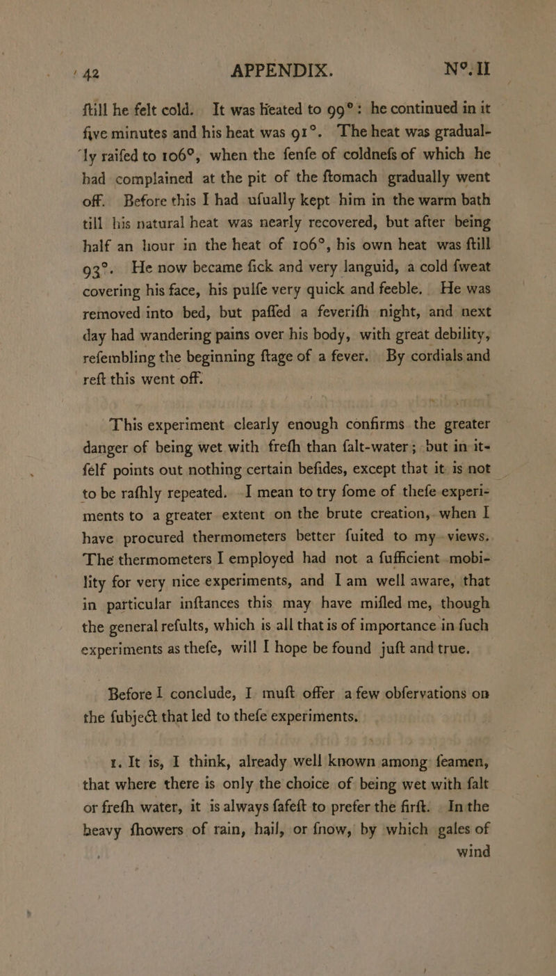 {till he felt cold. It was lieated to 99°: he continued in it five minutes and his heat was 91°. The heat was gradual- ‘ly raifed to 106°, when the fenfe of coldnefs of which he had complained at the pit of the ftomach gradually went off. Before this I had ufually kept him in the warm bath till his natural heat was nearly recovered, but after being half an liour in the heat of 106°, his own heat was ftill 93°. He now became fick and very languid, a cold fweat covering his face, his pulfe very quick and feeble. He was removed into bed, but paffed a feverifh night, and next day had wandering pains over his body, with great debility, refembling the beginning ftage of a fever. By cordials and reft this went off. | | This experiment clearly enough confirms the greater danger of being wet with frefh than falt-water; but in it~ felf points out nothing certain befides, except that it 1s not _ to be rafhly repeated. -I mean to try fome of thefe experi- ments to a greater extent on the brute creation, when I have procured thermometers better fuited to my views, The thermometers I employed had not a fufficient .mobi- lity for very nice experiments, and I am well aware, that in particular inftances this may have mifled me, though the general refults, which 1s all that is of importance in fuch experiments as thefe, will I hope be found juft and true. Before 1 conclude, I muft offer afew obfervations on the fubject that led to thefe experiments. 1. It is, I think, already well known among: feamen, that where there is only the choice of being wet with falt or frefh water, it is always fafeft to prefer the firft. In the heavy fhowers of rain, hail, or {fnow, by which gales of wind