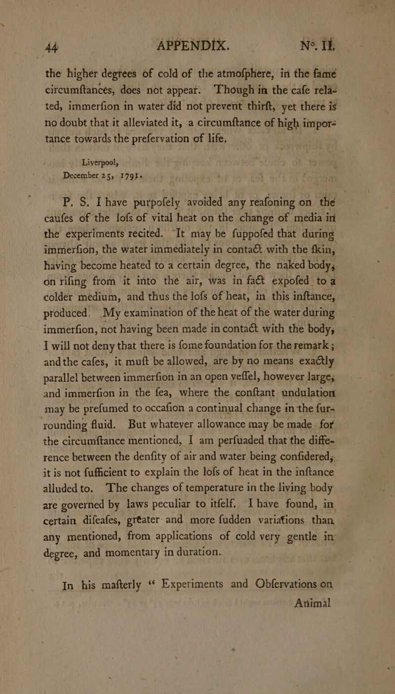 the higher degtees of cold of the atmofphere, in the fame circumftancés, does not appeat. ‘Though in the cafe rela- ted, immerfion in water did not prevent thirft, yet there is no doubt that it alleviated it, a circumftance of high i impor tance towards the prefervation of life. Liverpool, December 25, 179%. P. S. Ihave purpofely avoided any reafoning on the caufes of the lofs of vital heat on the change of media in the experiments recited. “It may be fuppofed that during immerfion, the water immediately in contaét with the fkin, having become heated to a certain degree, the naked bodys. on rifing from it into the air, was in fact expofed toa colder medium, and thus the lofs of heat, in this inftance, produced, My examination of the heat of the water during immerfion, not having been made in contaét with the body; I will not deny that there is fome foundation for the remark ; andthe cafes, it muft be allowed, are by no means exactly parallel between immerfion in an open veffel, however large; and immerfion in the fea, where the, conftant undulation may be prefumed to occafion a continual change in the fur~ rounding fluid. But whatever allowance may be made. for the circumftance mentioned, I am perfuaded that the diffe- rence between the denfity of air and water being confidered, it is not fufficient to explain the lofs of heat in the inftance alluded to. The changes of temperature in the living body are governed by laws peculiar to itfelf. Ihave found, in certain difeafes, greater and more fudden variations than any mentioned, from applications of cold very gentle im degree, and momentary in duration. In his mafterly ‘* Experiments and Obfervations on Animal