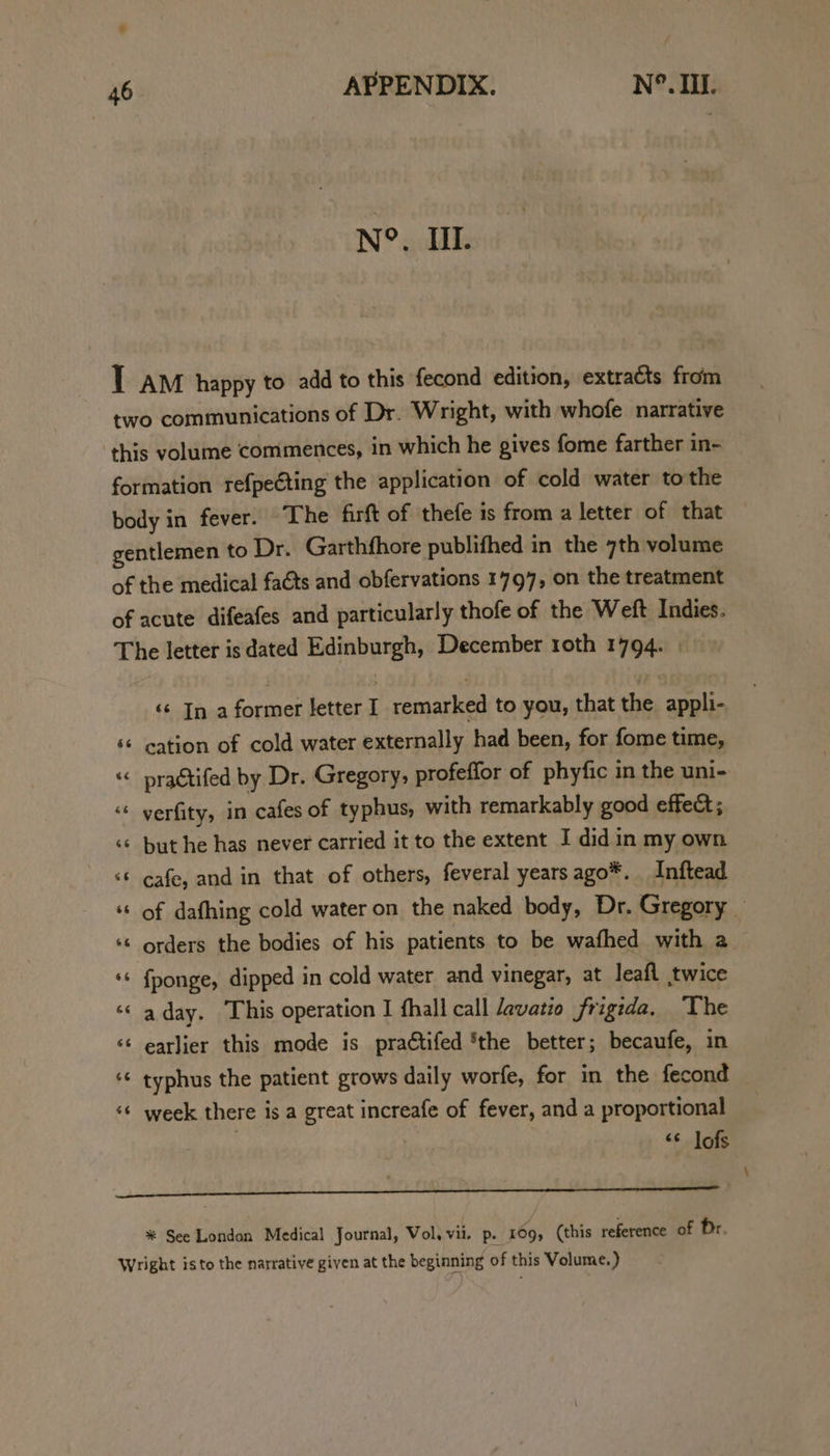 N°. IIL. T am happy to add to this fecond edition, extracts from two communications of Dr. Wright, with whofe. narrative this volume commences, in which he gives fome farther in- formation refpecting the application of cold water to the body in fever. The firft of thefe is from a letter of that gentlemen to Dr. Garthfhore publifhed in the 7th volume of the medical faéts and obfervations 1797, on the treatment of acute difeafes and particularly thofe of the Weft Indies. The letter is dated Edinburgh, December roth 1794. | ‘ In a former letter I remarked to you, that the appli- ‘* cation of cold water externally had been, for fome time, “ pragtifed by Dr. Gregory, profeffor of phyfic in the uni- “« yerfity, in cafes of typhus, with remarkably good effect; ‘«¢ but he has never carried it to the extent I did in my own ‘ cafe, and in that of others, feveral years ago*. Inftead ‘¢ {ponge, dipped in cold water and vinegar, at leafl twice ‘« aday. This operation I fhall call davatio frigida. The << earlier this mode is praétifed ‘the better; becaufe, in ‘¢ week there is a great increafe of fever, and a proportional <¢ lofs SS a dt ae i a % See London Medical Journal, Vol, vii. p. 109, (this reference of Dr Wright isto the narrative given at the beginning of this Volume.) \