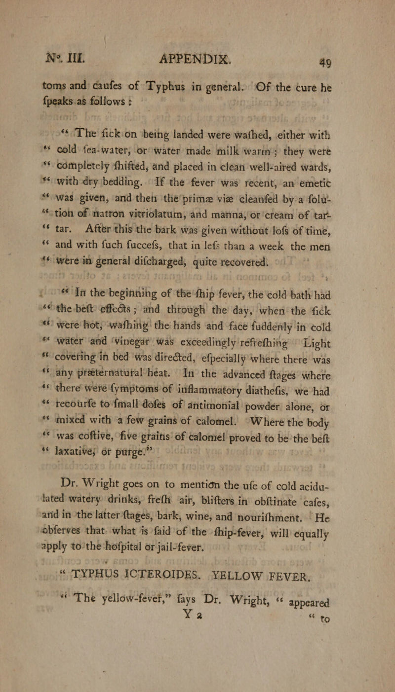 toms and caufes of Typhus in genetal. Of the cure he {peaks as follows : “¢ ‘The fick on ‘being landed were wathed, either with ** cold fea-water, or water made milk warm’; they were ** completely fhifted, and placed in clean wellaired wards, ** with dry \bedding. If the fever was recent, an emetic “was given, and then ‘the’ prime viet cleanfed by a folu- tion of matron vitriolatum, and manna, or'cream of tar- “‘ tar. After this the bark was given without lof of time, *¢ and with fuch fuccefs, that in lefs than a week the men $f were in Caran woe go quite recovered. ue In the beginning of the fhip faves the ‘cold bath had “the beft: effeéts ; and through’ the’ day, when the fick «© were hot, wafhing’ the: hands and face fuddenly in cold *« ‘water ‘and : ‘vinegar was exceedingly réfrething © Light “a coveting in bed ‘was directed, efpecially where there was ** any preeternatural heat. In the advanced ftages’ where *« there were'fymptoms of inflammatory diathefis, we had ** recourfe to {mall dofes of antimonial powder alone, or ** mixed with “a few grains of calomel. “Where the body * was coftive, five gtains’ of calomel proved to be’the beft +8 rs or Parge: sp Dr. Wright goes on to mention the ufe of cold acidu- fated watery drinks, frefh ‘air, blifters in’ obftinate cafes, and in the latter {tages, bark, wine, and nourifhment. He “obferves that. what is faid of the thip-fever, will equally apply to’the hofpital or jail-fever. $6 TYPHUS ICTEROIDES. YELLOW FEVER, “The yellow-fevet,” fays Dr. Wright, ‘ appeared Ya te