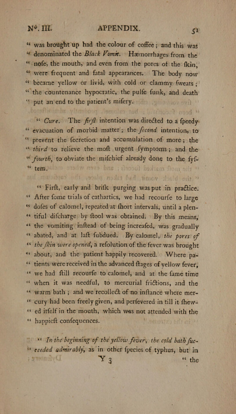 ‘© was brought up had the colour of coffee ; and this was ‘€ denominated the Black Vomm. — Hemorrhages from: the “‘“nofe, the mouth, and even from the pores: of the: fkin; “© were! frequent and fatal appearances. The body now ‘© became yellow or livid, with cold or clammy, fweats ; * the countenance hypocratic, the pulfe funk, and death ‘‘put anvend to the patient’s mifery. “ Cure. The fire intention was directed to a {peedy: * evacuation of morbid) matter; the /econd intention, to * prevent the fecretion’ and accumulation, of more; the “ third to relieve the moft urgent fymptoms,;. and. the “ fourth, to obviate the mifchief seal done to the fyf * tem. f Firft, early and brifk purging was put ‘in practice. ** After fome trials of cathartics, we had recourfe to large * dofes of calomel, repeated /at fhort intervals, until a plen- *« tiful difcharge) by {tool was obtained. » By this means, ‘* the vomiting mftead of ‘being increafed, was gradually ** abated, and at laft fubdued. By calomel, the pores? of ‘&lt; the /kin were opened, a refolution of the fever was brought ‘* about, and the’ patient happily recovered. Where pa- «© tients*were received in the advanced ftages of yellow fever, ‘© we had ftill recourfe to calomel, and at the fame time ‘‘ when it was needful, to mercurial fri€tions, and the ‘© warm bath ; and we recolle¢t of no inftancé where mer- ** cury had been freely given, and perfevered in till it fhew- ‘* ed itfelf in the mouth, which was not attended with the * happieft confequences.. ) “&lt; Tn the beginning of the yellow fever, the cold bath fuc- * eveded NOOR as in other f{pecies of typhus, but in * a 4 _the