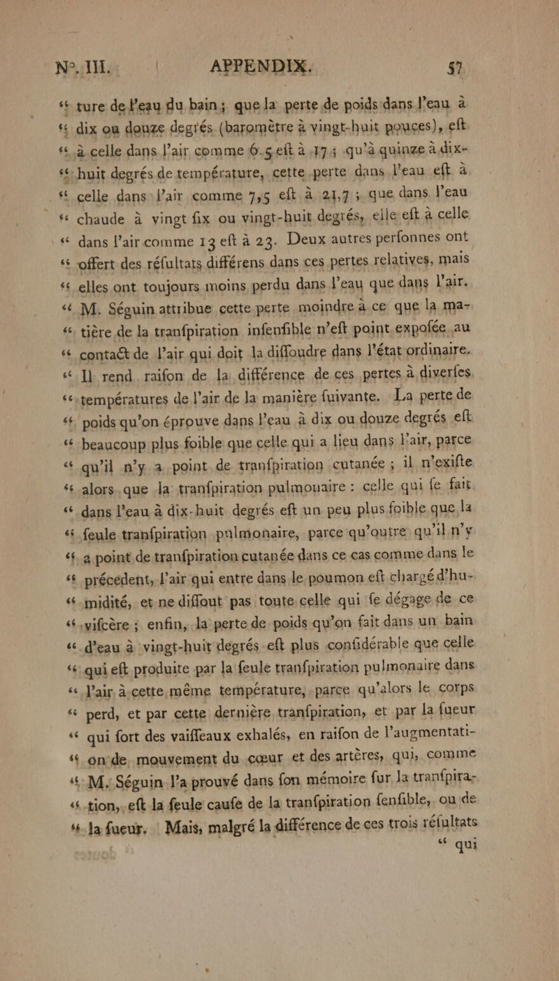 ‘© ture de l'eau du bain; que la perte.de poids dans |’eau a * dix ou douze degrés. (barométre &amp; vingt-huit pouces), eft «4 celle dans !’air comme 6.5 eft 4.17.5 qu’a quinge a.dix- s* huit degrés. de température, cette perte dans l’eau eft a ‘ celle dans air comme 7,5 eft a 21,7 5 que dans Peau - 6 chaude a vingt fix ou vingt-huit degrés, elle eft a celle « dans lair comme 13 eft a 23. Deux autres perfonnes ont *¢ offert des réfultats différens dans ces pertes relatives, mais ‘¢ elles ont toujours moins perdu dans eau que dans lair. ‘¢ M. Séguin attribue cette perte moindre a ce que la ma- “ tigre de la tranfpiration infenfible n’eft point expofée au contaét de lair qui doit 1a diffoudre dans l'état ordinaire. I) rend. raifon de la. différence de ces pertes a diverfes ‘¢températures del’air de la maniére {uiyante. La perte de ¢¢. poids qu’on éprouve dans I’eau a dix ou douze degrés eft ‘¢ beaucoup plus foible que celle qui a lieu dans Lair, parce “ gu’il n’y. a point.de tranfpiration cutanée 5 il n’exifte ¢¢ alors.que la tranfpiration pulmouaire : celle qui fe fait dans l’eau a dix-huit degrés eft un peu plus foible que la ‘* feule tranfpiration pulmonaire, parce qu’outre quil.n’y ‘+ a point de tran{piration cutanée dans ce cas comme dans le ‘¢ précedent, l’air qui entre dans le poumon eft chargé d’hu- “+ midité, et ne diffout pas toute celle qui fe dégage de ce ‘s.yifcére ; enfin, la perte de poids qu’on fait dans un bain « deau a vingt-huit degrés eft plus confidérable que celle ‘« gui eft produite par la feule tran{piration pulmonaire dans ‘s Pair d-cette méme température, parce qu’alors le corps ‘ perd, et par cette derniére, tranfpiration, et par la fyeur “© gui fort des vaifleaux exhalés, en raifon de l’augmentati- ‘¢ onde mouvement du coeur et des artéres, qui, comme -M, Séguin I’a prouvé dans fon mémoire fur Ja tran{pira- tion, eft la feule’ caufe de la tranfpiration fenfible, ou de ‘Ja fueur. Mais, malgré la difference de ces trois réfultats “© qui ~~ -m n~ 4 o~