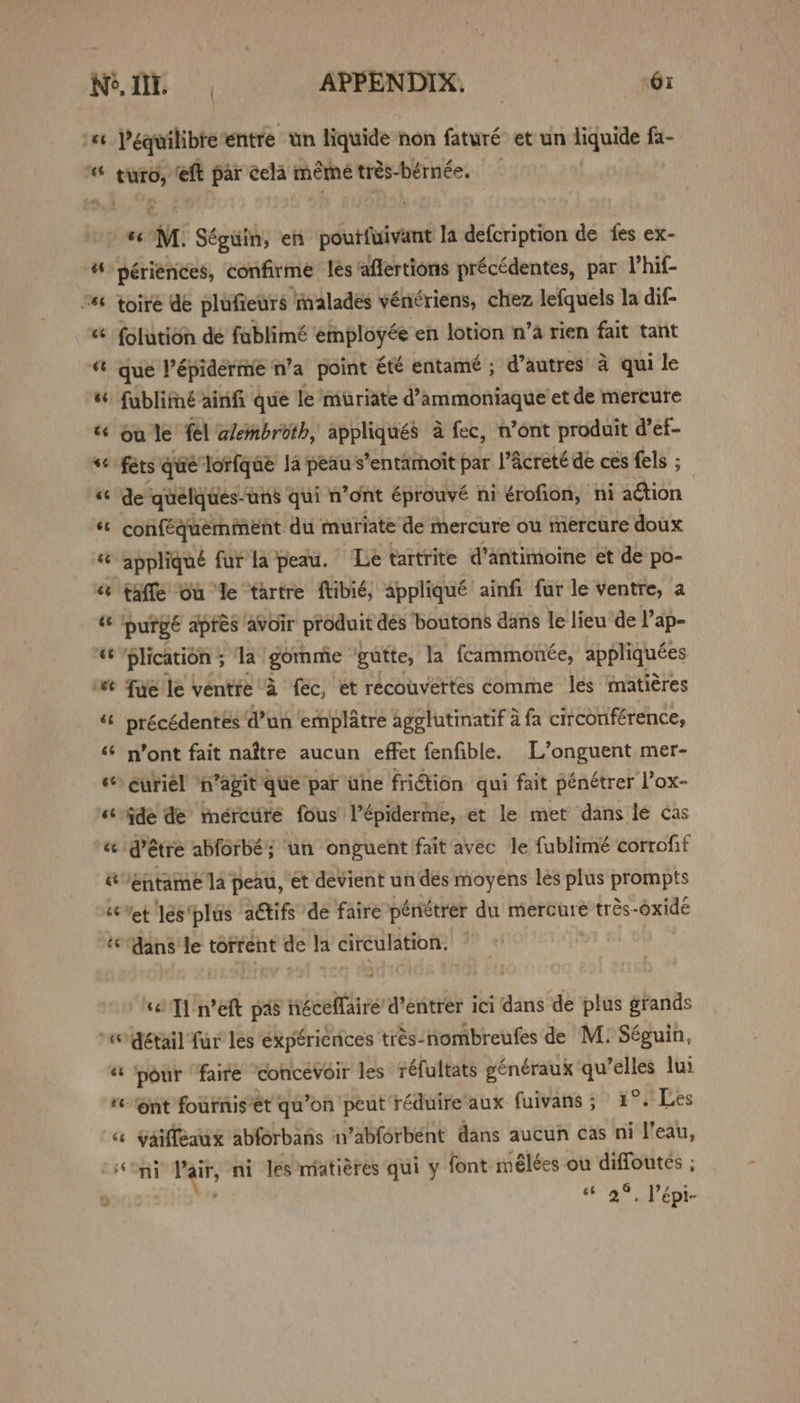 ty $f 86 6s €t ee és «MM. Séguin, en poutfuivant la defcription de fes ex- périences, confirme les afflertions précédentes, par V’hif- toire de plufieurs ‘inalades vénériens, chez lefquels la dif- folution de fablimé ‘employée en lotion n’a rien fait tant que Pépiderme‘n’a point été entamé ; d’autres a qui le fublifné ainfi que le muriate d@’ammoniaque et de mercure ou le fel alembroth, appliqués a fec, n’ont produit d’ef- féts que lorfqae Ja peau s’entamoit par PAcreté de ces fels ; de ‘quelques-uns qui n’ont éprouvé ni érofion, ni action conféquemment du mutiate ‘de mercure ou mercure doux taffe' Gu le ‘tartre ftibié, appliqué ainfi fur le ventre, a purgé apfes avoir produit dés ‘boutons dans le lieu “de l’ap- plication 5 la” gommie gutte, la fcammonée, appliquées fae le ventre A féc, et recouvertes comme les matiéres précédentes @un emplatre agelutinatif a fa citconférence, n’ont fait naftre aucun effet fenfible. L’onguent mer- curiel ‘n’agit que par uhe friGtion qui fait pénétrer l’ox- ide de merctire fous’ l’épiderme, et le met dans le cas détre abforbé; ‘un onguent fait avec le fublimé corrofit entame la peau, ét devient un des moyens les plus prompts ‘et les‘plus adtifs ‘de faire péniétrer du mercureé trés-oxide dans le torrent de la citeulation: /sel T) Weft pas téceffairé’d’entrer ici dans de plus grands détail fur les expéricnices trés-nombreufes de M. Séguin, «6 2°, épi-