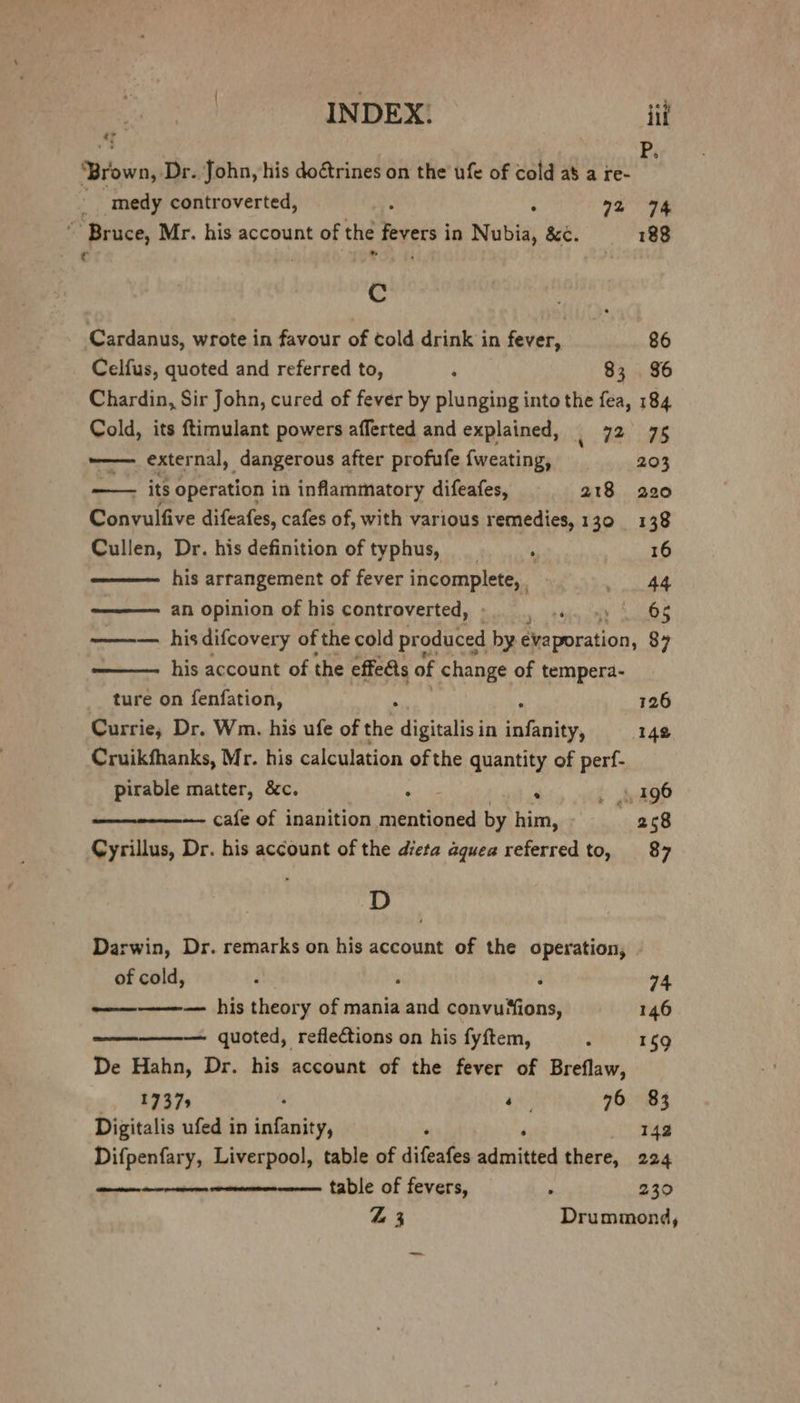 INDEX: iit “” ‘Brown, Dr. John, his doctrines on the ufe of cold a8 a re- _ _medy controverted, : ° 72 94 “Bruce, Mr. his account of the fevers in Nubia, &¢. 188 C UGS. th . Cc . Cardanus, wrote in favour of told drink in fever, 86 Celfus, quoted and referred to, ‘ 83 . 86 Chardin, Sir John, cured of fever by plunging into the fea, 184 Cold, its ftimulant powers afferted and explained, | 72 75 ——— external, dangerous after profufe {weating, 203 : its operation in inflammatory difeafes, 218 220 Convulfive difeafes, cafes of, with various remedies, 130 138 Cullen, Dr. his definition of typhus, _ ‘ eRe, I his arrangement of fever MgQR let . Syaray 3 ———— an opinion of his controverted, Me ey pee a ——-— hisdifcovery of the cold pr oduced by évaporation, 87 his account of the effets of change of tempera- ture on fenfation, 126 Currie, Dr. Wm. his ufe of the digitalis in a ‘142 Cruikfhanks, Mr. his calculation of the quantity of perf- pirable matter, &c. oe De . 4196 cafe of inanition aerated by him, 258 Cyrillus, Dr. his account of the dieta aquea referred to, 87 D Darwin, Dr. remarks on his account of the operation, . of cold, d , F 74 —— — his theory of mania and convu*ions, 146 quoted, reflections on his fyftem, ‘ 159 De Hahn, Dr. his account of the fever of Breflaw, 1737 +4 76 83 Digitalis ufed in infanity, 142 Difpenfary, Liverpool, table of diesen admitted there, 224 Sere sntsiien table of fevers, ‘ 230