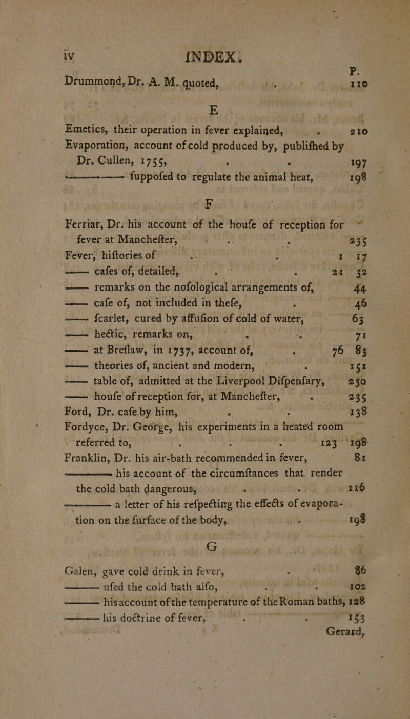 Tenet INDEX. Drummond, Dr, A. M. quoted, dite ; oe. Emetics, their operation in fever explained, |. 210 Evaporation, account of cold produced by, publifhedby Dr. Cullen, 1755, ; ; 197 wee fuppofed to regulate the animal heat, 198 Ferriar, Dr. his account of the houfe of reception for fever at Manchefter, : Pin 4 235 Fever, hiftories of © : Lt A ak I 17 cafes of, detailed, = = . © 4 at 32 —— remarks on the nofological arrangements of, 44 —— cafe of, not included in thefe, : AO ——~ {carlet, cured by affufion of cold of water, 63 —— heétic, remarks on, ; se gg 71 at Breilaw, in 1737, accountof, —. 76 83 —— theories of, ancient and modern, | 1st. table of, admitted at the Liverpool Difpenfary, 230 houfe of reception for, at Manchefter, . 236. Ford, Dr. cafe.by him, ‘ 138 Fordyce, Dr. George, his exper iments in a Heated room ‘referred to, — ; ren 123 °' 168: Franklin, Dr. his air-bath EES in Sikes oe -his account of the circumftances that render _ the cold bath dangerous, . 116 ; a letter of his refpecting the effedts of pare tion on the furface of the body, ih 198 | G sooe | B Galen, gave cold drink in fever, a A i $6 ufed the cold hath alfo, ie Terre, 102 his account of the temperature of meetin baths, 128 ———- his doctrine of fevers. mad hry eit Mi 153 Gerard,