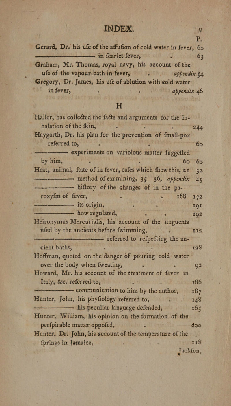 | an | | P. Gerard, Dr. his ufe of the affufion of cold water in fever, 62 in fearlet fever, ‘ 63 Graham, Mr. Thomas, royal navy, his account of the ufe of the vapour-bath in fever, - appendix 54 ~ Gregory, Dr. James, his ufe of ablution with cold water in fever, ‘ A appendix 46 H Haller, has collected the faéts and eveee for the in- halation of the fkin, ; 244 Haygarth, Dr. his plan for the prevention of {mall -pox referred to, , : “60 experiments 0) on variolous matter fuggefted by him, : 60 62 Heat, animal, ftate of in fever, cafes vith fhew this, 21 32 ——-—————. method of examining, 35 36, appendix 45 hiftory of the changes of in the pa- roxy{m of fever, a : 168 172 its origin, : . Igi how regulated, ° . 192 Heironymus Mercurialis, his account of the unguents ufed by the ancients before fwimming, : 11Z, ————--—— referred to a sadie: the an- eient baths, ‘ 128 Hoffman, quoted on the danger of pouring cold water over the body when {weating, : : 92 Howard, Mr. his account of the treatment of fever in Italy, &amp;c. referred to, : : 186 communication to him by the author, 187 Hunter, John, his phyfiology referred to, f 148 his peculiar language defended, 165 Hunter, William, his opinion on the formation of the perfpirable matter oppofed, - 4o0 Hunter, Dr. John, his account of the temperature of the fprings in Jamaica, . _ ors gackfon,