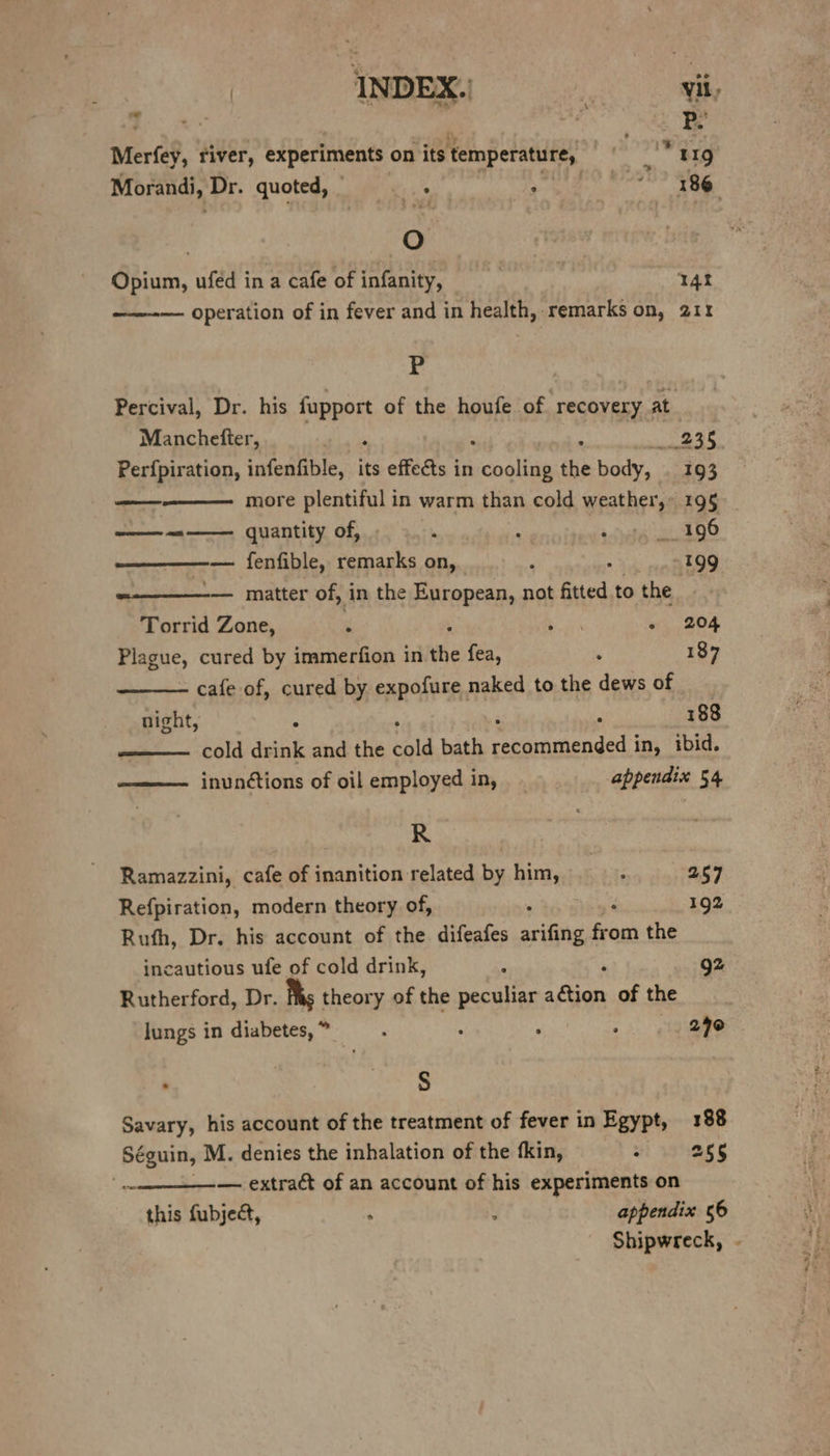 ? 2 Be Merfey, river, experiments on its temperature, din 7: Morandi, Dr. quoted, sis : aiaeidides « 3 oO Opium, ufed in a cafe of infanity, 14 ——-— operation of in fever and in health, remarks on, 211 P Percival, Dr. his fupport of the houfe. of recovery at Manchefter, . , wET Perfpiration, infenfible, its effects in reaoliie the body, . 193 ——-———— more plentiful in warm than cold weather,» 195 —— quantity of, , : ishete de — fenfible, remarks on, ‘ : -199 — matter of, in the European, not fitted to the Torrid Zone, ‘ ee “i 204 Plagne; cured by immerfion in the fea, ‘ 187 cafe of, cured by expofure naked to the dews of night, ; : 188 —— cold drink and the cold bath senaetionded | in, ibid. ——— inunctions of oil employed in, appendix 54 R- | Ramazzini, cafe of inanition related by him, : 257 Refpiration, modern theory of, . 192 Ruth, Dr. his account of the difeafes arifing from the incautious ufe of cold drink, g2 Rutherford, Dr. 1 theory of the peculiar aca of the Jungs in diabetes,” —. , ; 240 : en Savary, his account of the treatment of fever in Egypt, 188 Séguin, M. denies the inhalation of the fkin, : 255 ~ —— extract of an account of his experiments on this fubject, , : appendix 56 Shipwreck,