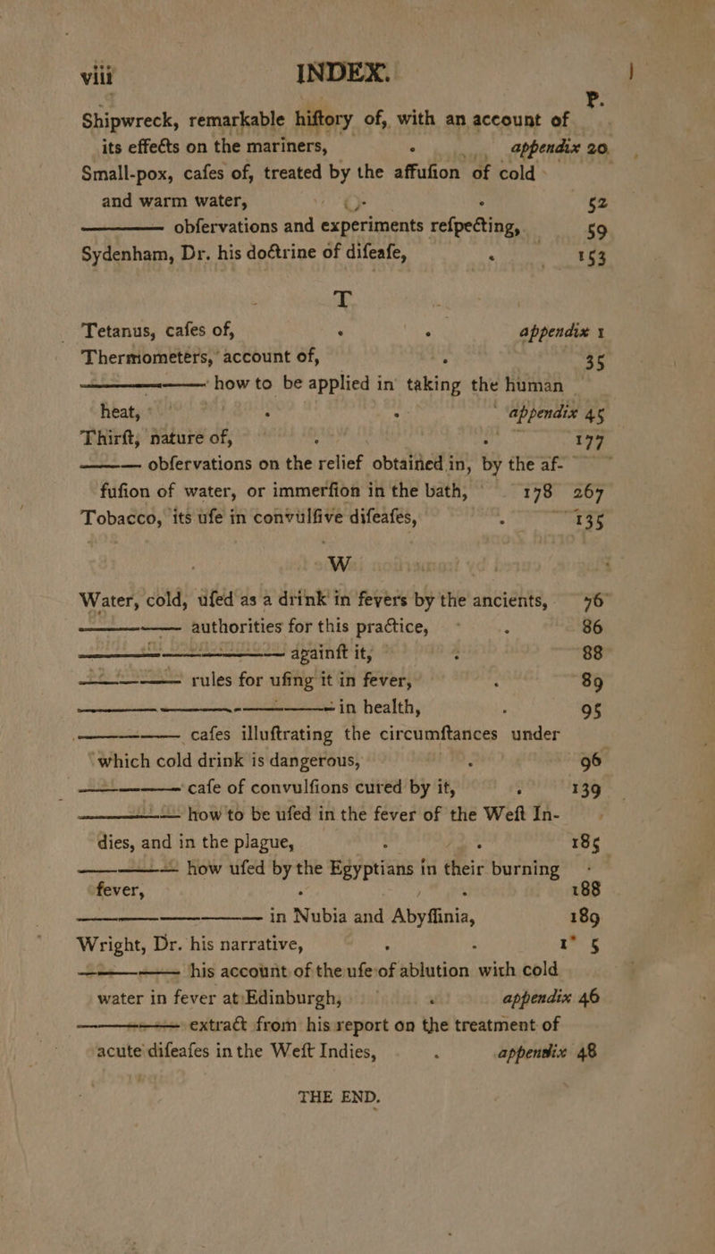 Shipwreck, remarkable hiftory of, with an account of its effe€ts on the mariners, _ . _., appendix 20, Small-pox, cafes of, treated by the affufion of cold. and warm water, , $2 obfervations and Baroreaeie ref{pecting, 59 Sydenham, Dr. his doétrine of difeafe, 0 es if Tetanus, cafes of, . Se appendix 1 Thermometers, account of, 35 ‘how to be applied i in thin the human | heat, « ° : “f; : appendix 45 Thirft, nature of, er : 177 ——— obfervations on the relief obtained in, by the af- fufion of water, or immerfion in the bath, 178 267 Tobacco, its ufe in convulfive difeafes, ‘ Bis WwW Water, cold, ufed as a drink in fevers by the ancients, 76 dntenesceion authorities for this practice, ~ .. 86 AAR 1 Bn... ——— apaintt it, ; 88 - rules for ufing it in fever, 1 89 ete -in health, 95 —— _cafes illuftrating the circumftances under which cold drink is dangerous, : 96 eh ee cafe of convulfions cured by it, : 139 —— how to be ufed in the fever of the Weft In- dies, and in the plague, 185 — how ufed by the xara in dei burning . Tat 188 ————_—_-———— in Nubia and Abyfiinia, 189 ree Dr. his narrative, 5 Att — his account of the ufe: of ablution with cold water in fever at/Edinburgh, . appendix 46 extract from his report on the treatment of acute difeafes inthe Weft Indies, ‘ appentix 48 (tase ese THE END,