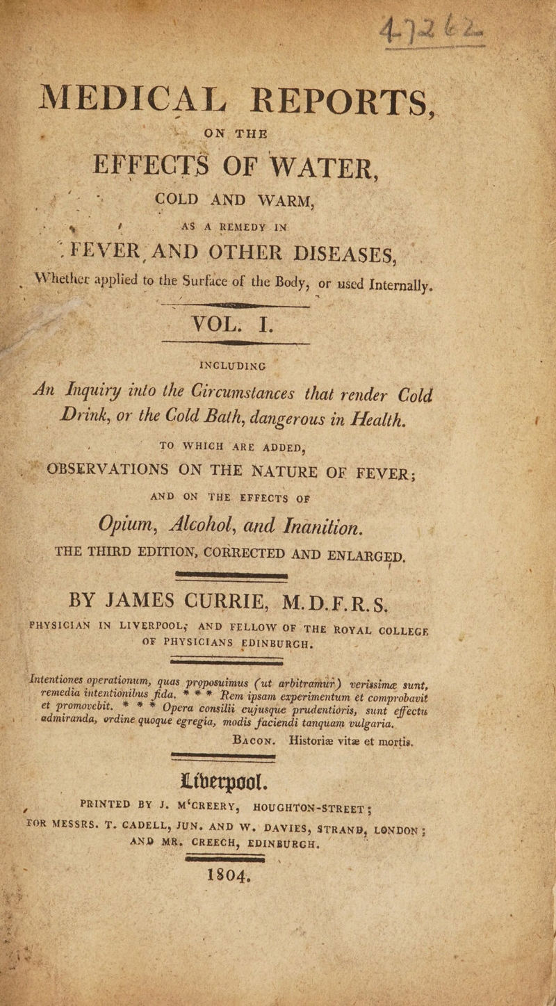 eee REPORTS, | ee s aes THE pee _ EFFECTS OF WATER, ae COLD AND WARM, a % “AS A REMEDY. IN FEVER, AND OTHER DISEASES, “INCLUDING i - ve Inquiry into the Circumstances that ft Cold a Drink, or the Gold Bath, dangerous in Health. Ga 4 : | ’ To WHICH ARE ADDED, : ud a yg OBSERVATIONS ON THE NATURE OF FEVER; f ‘ AND ON THE EFFECTS OF Opium, Alcohol, and Inanition. _ THE THIRD EDITION, CORRECTED AND ENLARGED, : ee : a BY JAMES CURRIE, M.D.F.R.S, ae Oe PHYSICIAN IN LIVERPOOL; AND FELLOW OF THE ROYAL COLLEGE Sire aaa - OF PHYSICIANS EDINBURGH, - , ; ‘* -Intentiones aperatonin? quas proposuimus (ut arbitranewh) verissima sunt, _. remedia intentionibus fi pack *** Remi ipsam experimentum et comprobavit | +. et promovebit, * * * Opera consilit cujusque prudentidris, sunt effectus x 1. -admiranda, ordine quoque egregia, modis faciendi tanquam vulgaria, ie o&lt; . te x Bacon. Historia vite et mortis, : a PRINTED BY J. M‘GREERY, HOUGHTON-STREET; | ae _ FOR MESSRS. T. CADELL, JUN. AND W. DAVIES, STRAND, LONDON ; | ; AND MR. CREECH, EDINBURGH. | ‘SPRITE \ 1304, =