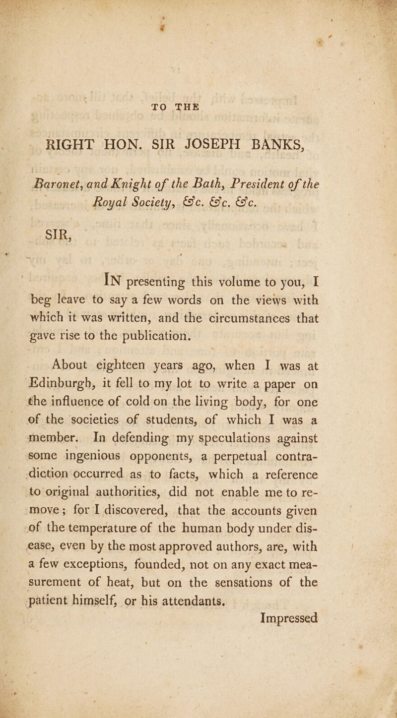 TO THE RIGHT HON. SIR JOSEPH BANKS, RD and Knight of the Bath, President of the . Royal Society, Sc. Sc. Se. SIR, IN presenting this volume to you, I beg leave to say a few words on the views with which it was written, and the circumstances that gave rise to the publication. About eighteen years ago, when I was at Edinburgh, it fell to my lot to write a paper on the influence of cold on the living body, for one member. In defending my speculations against some ingenious opponents, a perpetual contra- diction occurred as to facts, which a reference to original authorities, did not enable me to re- a few exceptions, founded, not on any exact mea- surement of heat, but on the sensations of the Impressed