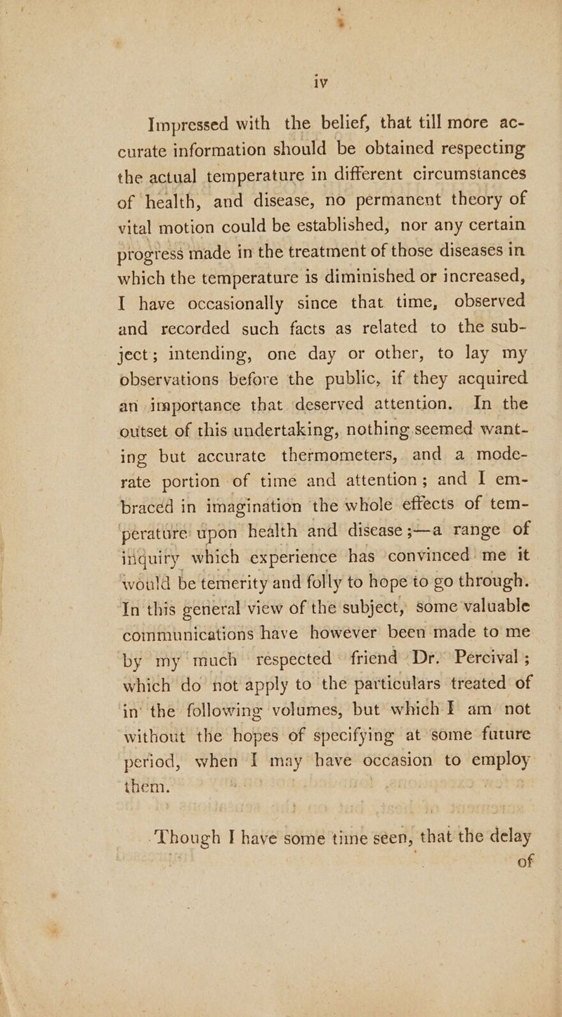 Impressed with the belief, that till more ac- curate information should be obtained respecting the actual temperature in different circumstances of health, and disease, no permanent theory of vital motion could be established, nor any certain progress made in the treatment of those diseases in which the temperature is diminished or increased, I have occasionally since that time, observed and recorded such facts as related to the sub- ject; intending, one day or other, to lay my observations before the public, if they acquired an importance that deserved attention. In the outset of this undertaking, nothing seemed want- ing but accurate thermometers, and a mode- rate portion of time and attention; and I em- braced in imagination the whole effects of tem- perature upon health and disease ;—a range of inquiry which experience has convinced me it would be temerity and folly to hope to go through. In this general view of the subject, some valuable communications have however been made to me by my much respected friend Dr. Percival ; which do not apply to the particulars treated of in’ the following volumes, but which F am not without the hopes of specifying at some future period, when I seein have occasion to di cael them. suavoey I have some time seen, that the delay of