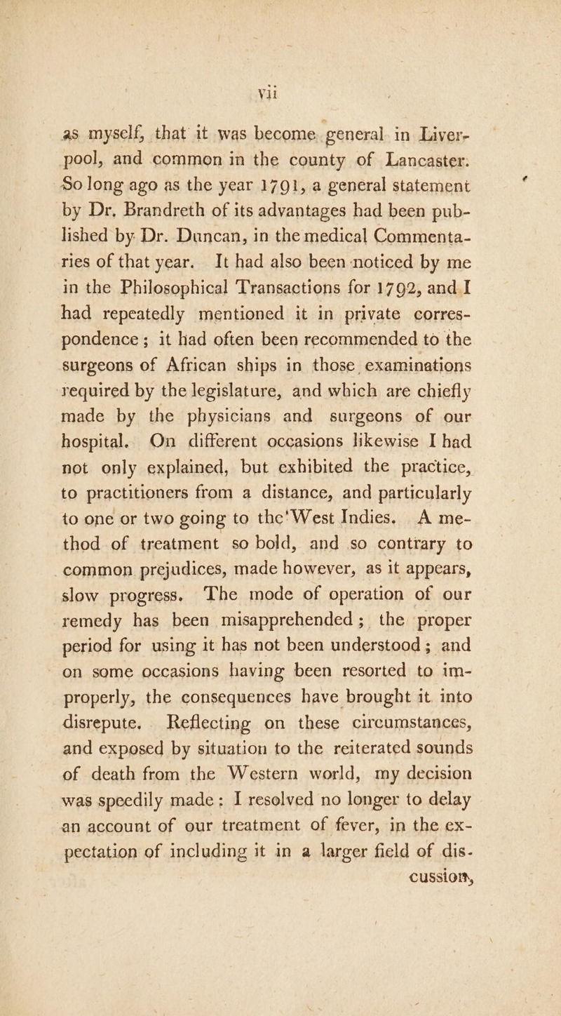 as myself, that it was become general in Liver- pool, and common in the county of Lancaster: So long ago as the year 1791, a general statement by Dr, Brandreth of its advantages had been pub- lished by: Dr. Duncan, in the medical Commenta- ries of that year. It had also been noticed by me in the Philosophical Transactions for 1792, and I had repeatedly mentioned it in private corres- pondence ; it had often been recommended to the surgeons of African ships in those, examinations required by the legislature, and which are chiefly made by the physicians and surgeons of our hospital. On different occasions likewise I had not only explained, but exhibited the practice, to practitioners from a distance, and particularly to one or two going to the’ West Indies. A me- thod of treatment so bold, and so contrary to common prejudices, made however, as it appears, slow progress. The mode of operation of our remedy has been misapprehended ; the proper period for using it has not been understood; and on some occasions having been resorted to im- properly, the consequences have brought it. into disrepute. Reflecting on these circumstances, and exposed by situation to the reiterated sounds of death from the Western world, my decision was speedily made: I resolved no longer to delay an account of our treatment of fever, in the ex- pectation of including it in a larger field of dis- cussion,