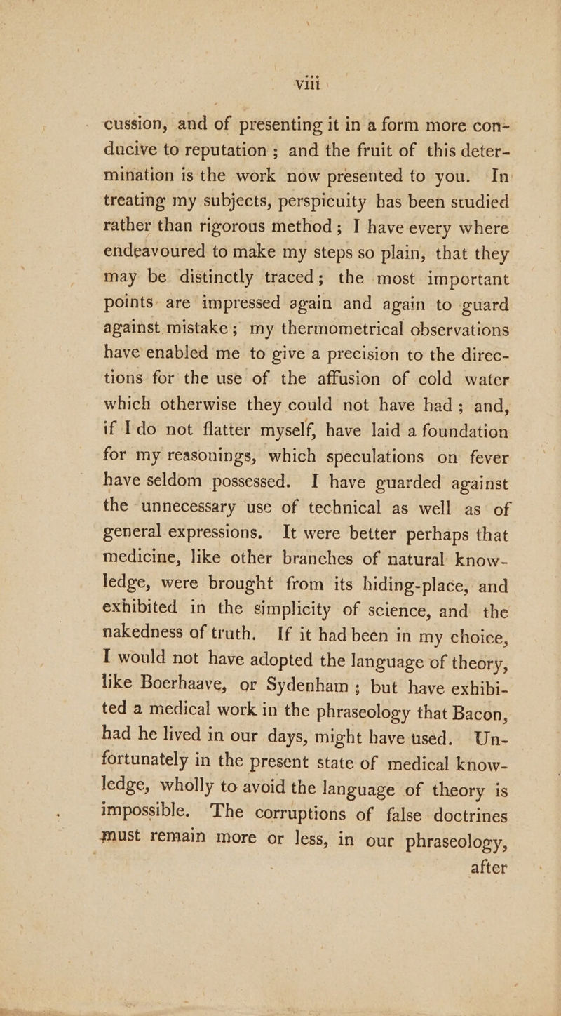 cussion, and of presenting it in a form more con- ducive to reputation ; and the fruit of this deter- mination is the work now presented to you. In treating my subjects, perspicuity has been studied rather than rigorous method; I have every where endeavoured to make my steps so plain, that they may be distinctly traced; the most important points: are impressed again and again to guard against mistake; my thermometrical observations have enabled me to give a precision to the direc- tions for the use of the affusion of cold water which otherwise they could not have had ; and, if Ido not flatter myself, have laid a foundation for my reasonings, which speculations on fever have seldom possessed. I have guarded against the unnecessary use of technical as well as of general expressions. It were better perhaps that medicine, like other branches of natural: know- ledge, were brought from its hiding-place, and exhibited in the simplicity of science, and the nakedness of truth. If it had been in my choice, I would not have adopted the language of theory, like Boerhaave, or Sydenham; but have exhibi- ted a medical work in the phraseology that Bacon, had he lived in our days, might have tsed. Un- | fortunately in the present state of medical know- ledge, wholly to avoid the language of theory is impossible, The corruptions of false doctrines must remain more or less, in our phraseology, . after