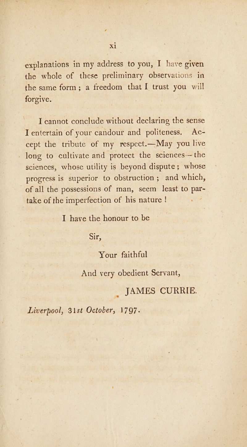 Xl explanations in my address to you, I have given the whole of these preliminary observations in the same form; a freedom that I trust you will forgive. I cannot conclude without declaring the sense T entertain of your candour and politeness. Ac- cept the tribute of my respect.—May you live _ long to cultivate and protect the sciences— the sciences, whose utility is beyond dispute; whose progress is superior to obstruction; and which, of all the possessions of man, seem least to par- take of the imperfection of his nature ! I have the honour to be Sir, Your faithful And very obedient Servant, , JAMES CURRIE. Liverpool, 31st October, 1797.