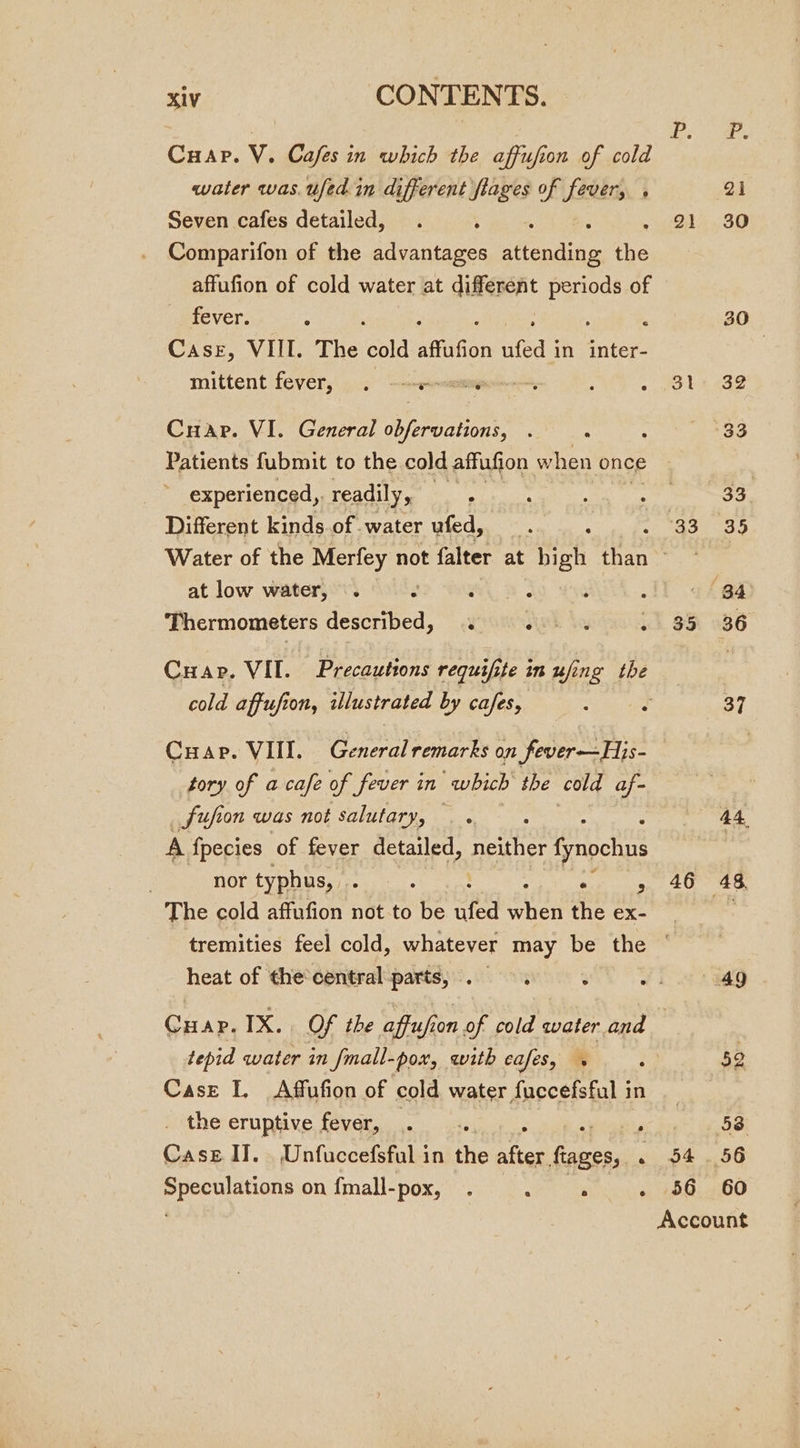 Cuap. V. Cafes in which the affufion of cold water was. ufed in different flages of fever, . Seven cafes detailed, Comparifon of the pasar ent ie affufion of cold water at different ie se of fever. Case, VIII. The cold affafion ufed | in inter- mittent fever, . 0 ~&lt;-reseme Cuap. VI. General bean: , : Patients fubmit to the cold affufion w hen once experienced, readily, iba dat ag a) Different kinds of water Yled yas a: os te 2} 31 a Nee at low water, . : 3 icrmonasters described, . HEE he 5 Cuapr. VII. Precautions requif; if te in ufing the cold affufion, illustrated by cafes, Cuap. VIII. General remarks on fever—His- tory of a cafe of fever in “which the cold af- Sufion was not salutary, . . A fpecies of fever detailed, neither is | nor typhus, see ° The cold affufion not to be nfed saat the ex- 35 46 heat of thecentral:parts, . 9.0. tepid water in Jmall-pox, with cafes, Case I, Affufion of cold water fuccefsful in _ the eruptive fever, — ; Case Il. . Unfuccefsful in the after, ances, . Speculations on {mall-pox, . oat es 34 56 58. 60