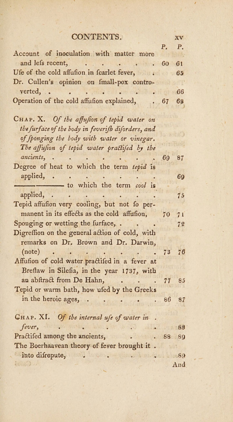 Account of inoculation with matter more and lefs recent, Ufe of the cold affufion in feaslat feven Dr. Cullen’s opinion on fmall-pox contro- verted, | , : ° | Asia eT oF the cold AfiGon erlinods Cuar. X. Of the affufion of tepid water on the furface of the body in feverifh diforders, and of fponging the body with water or vinegar. 60 ancients, Degree of heat to Sick the term tepid is applied, applied, Tepid affufion very cooling, ites not fo per- manent in its effects as the cold affufion, Sponging or wetting the furface, . Digreffion on the general action of cold, with remarks on Dr. Brown and Dr. Darwin, (note) sy. ° : : Affufion of cone water. practifed | in a eae at Breflaw in Silefia, in the year 1737, with an abftraét from De Hahn, : Tepid or warm bath, how ufed by the onatie in the heroic ages, ° . ; Guar. XI. _ Of the internal ufe of water in . fever, ‘ aN : . Practifed among the ancients, ¢ : The Boerhaavean theory of fever brought it . Into difrepute, 2 ADS 70 73 77 88 66 76 85 87
