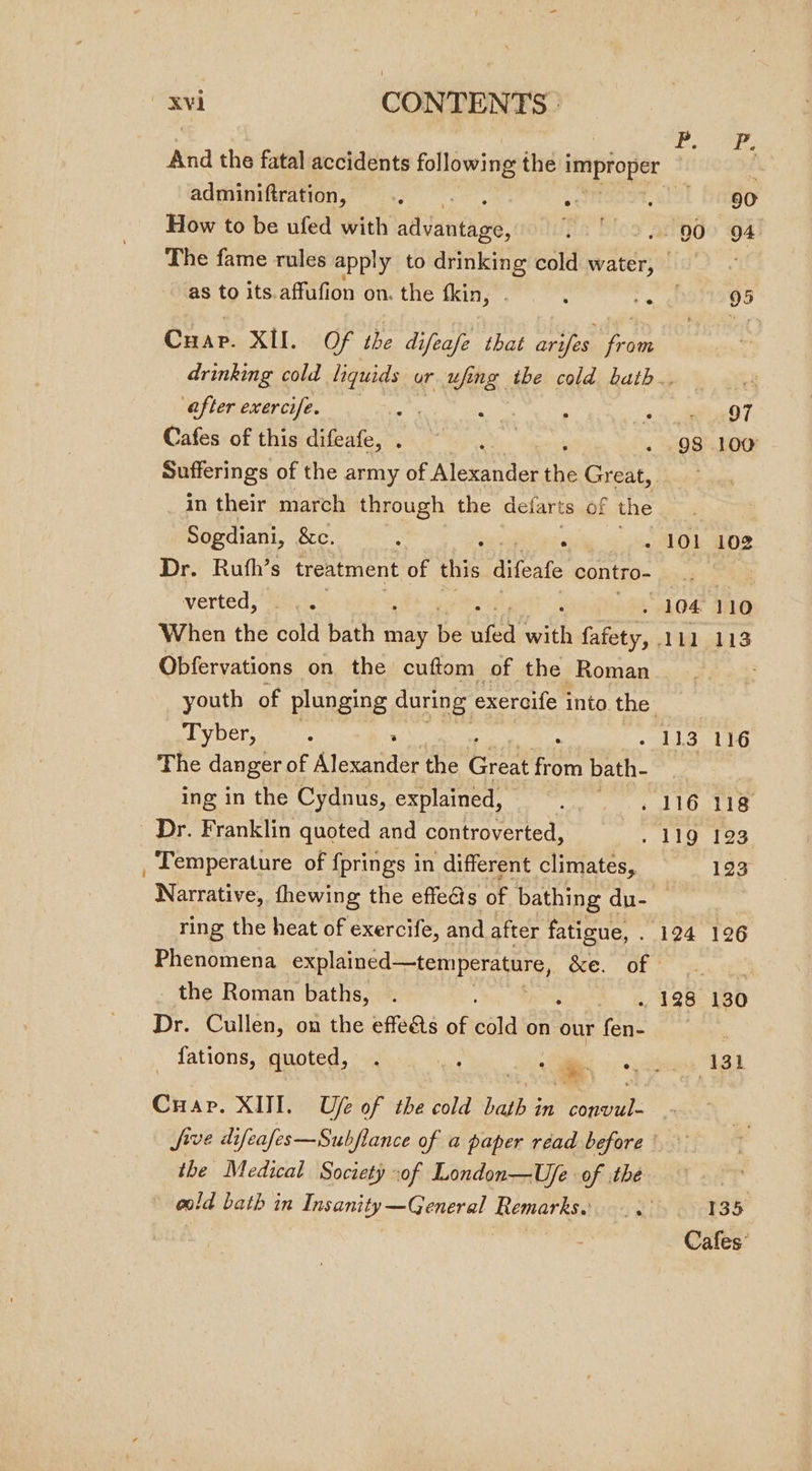 jt ik And the fatal accidents following the i improper : adminiftration, : ‘3 90 How to be ufed with sianred: 00 | 94 The fame rules apply to drinking cold bee 2 as to its.affafion on. the fkin,”. : p 95 Cuap. XII. Of the difeafe that arifes from drinking cold ee ur ufing the cold bath., 8 after exercife. 3 . a i eT Cafes of this difeafe, . ; . 98 100 Sufferings of the army of Alexander An iSTCAt, Tancus in their march through the deiarts of the Sogdiani, 8c. : : : - 101 102 Dr. Ruth’s treatment of this difeate contro- z verted). 104110 When the cold bain may be ee ‘aitk Cie, ALL 113 Obfervations on the cuftom of the Roman ; youth of plunging during exercife into the. Tyber, - 113 116 The danger of Alecarite the ern. iro bath- ing in the Cydnus, explained, | - 116 118 Dr. Franklin quoted and controverted, . 119 123 _ Temperature of fprings in different climates, 123 Narrative, thewing the effe@s of bathing du- ring the heat of exercife, and after fatigue, . 124 126 Phenomena sieiaord rpsnrere Ie DE Shas get the Roman baths, . + 128 130 Dr. Cullen, on the effeéts of cold on our ser shea fations, quoted, a ec 1321 Cuap. XIII. Ufe of the cold bath in convul-- Jive difeafes—Subfiance of a paper réad before ° the Medical Society of London—Uje of thé 3 old bath in Insanity—General Remarks. 135 Cafes’