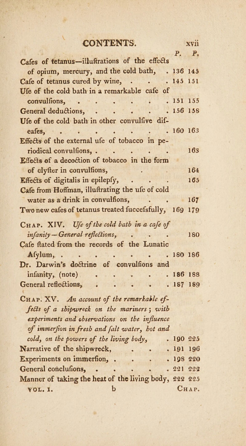 Cafes of tetanus—illuftrations of the effeéts *8 of opium, mercury, and the cold bath, . 136 Cafe of tetanus cured by wine, . . 145 Ufe of the cold bath in a remarkable ane of convulfions, . ; ; : ; ods Se General deductions, . . 156 Ufe of the cold bath in dice ootiutive dif- eafes, ; ; - 160 Effects of the external We of fbaoels in pe- riodical convulfions, . Effects of a decoction of Bisreow: in the fier of clyfter in convulfions, Effects of digitalis in epilepfy, Cafe from Hoffman, illuftrating the ufe of cold water as a drink in convulfions, ; : Two new cafes of tetanus treated fuccefsfully, 169 Cuap. XIV. Ufe of the cold bath in a cafe of infanity — General reflections, Cafe ftated from the records of the Enaltic Afylum, . ea : ; . 180 Dr. Darwin’s doétrine of sin cl and infanity, (note) ° : . . . 186 Cuap. XV. An account of the remarkable ef- feéis of a shipwreck on the mariners; with experiments and observations on the influence of smmerfion in fresh and falt water, hot and cold, on the powers of the living body, . 190 Narrative of the shipwreck, : ; . 191 Experiments on immerfion, . : ; . 198 General conclufions, . ; ; . 221 Manner of taking the heat of the rants body, 222 225 196 220 229 225