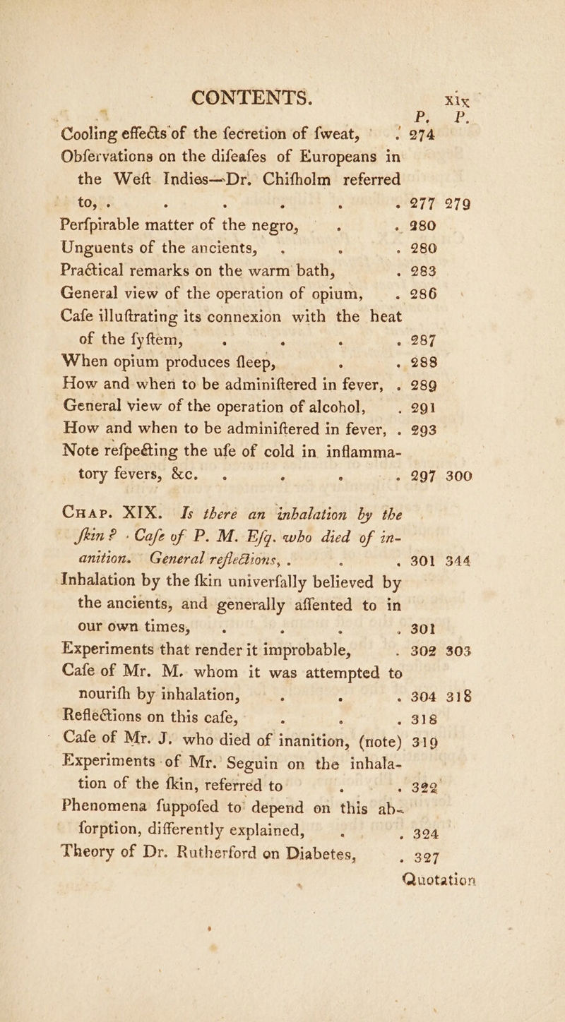 CONTENTS. Xlx Cooling effects of the fecretion of fweat,’ | 974 Obfervations on the difeafes of Europeans in the Weft Indies—Dr. Chifholm referred be topes : : ny ’ ~ 277 279 Perfpirable matter of the negro, » 280 Unguents of the ancients, . , . 280 Practical remarks on the warm bath, . 283 General view of the operation of opium, . 286 Cafe illuftrating its connexion with the heat of the fyftem, . : . . 287 When opium produces fleep, ; . 288 How and when to be adminiftered in fever, . 289 General view of the operation of alcohol, . 291 How and when to be adminiftered in fever, . 293 Note refpeéting the ufe of cold in inflamma- MeeOTY {CVEIS UOC... , . - 297 300 Cuap. XIX. Is there an inhalation by the Skin ? + Cafe of P. M. Efg. who died of in- anition. General reflections, . 301 344 Inhalation by the fkin univerfally Beneved By the ancients, and generally affented to in our own times, ° » 30! Experiments that render it eae . 302 303 Cafe of Mr. M. whom it was attempted to nourifh by inhalation, : : - 304 318 Reflections on this cafe, : . 318 ' Cafe of Mr. J. who died of Reet (note) 319 Experiments ‘of Mr. Seguin on the inhala- tion of the fkin, referred to ; s One. Phenomena fuppofed to’ depend on this ae forption, differently explained, fy » 324 Theory of Dr. Rutherford on Diabetes, . 827 Quotation