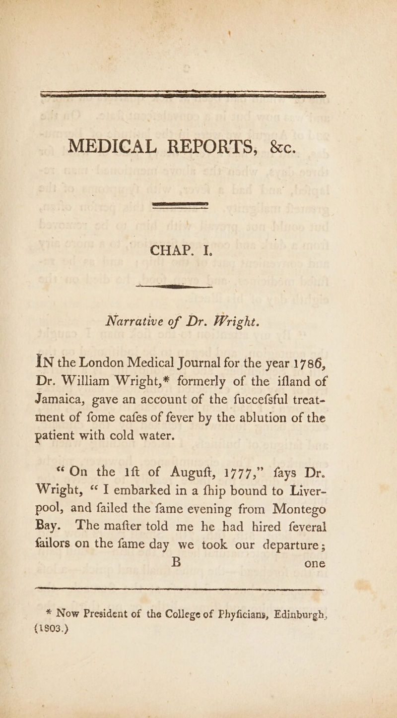 MEDICAL REPORTS, &amp;c. CHAP. I. Narrative of Dr. Wright. IN the London Medical Journal for the year 1786, Dr. William Wright,* formerly of the ifland of Jamaica, gave an account of the fuccefsful treat- ment of fome cafes of fever by the ablution of the patient with cold water. “On the 1ft of Auguft, 1777,” fays Dr. Wright, “ I embarked in a fhip bound to Liver- pool, and failed the fame evening from Montego Bay. The mafter told me he had hired feveral failors on the fame day we took our departure; B one * Now President of the College of Phyficians, Edinburgh, (1803.)