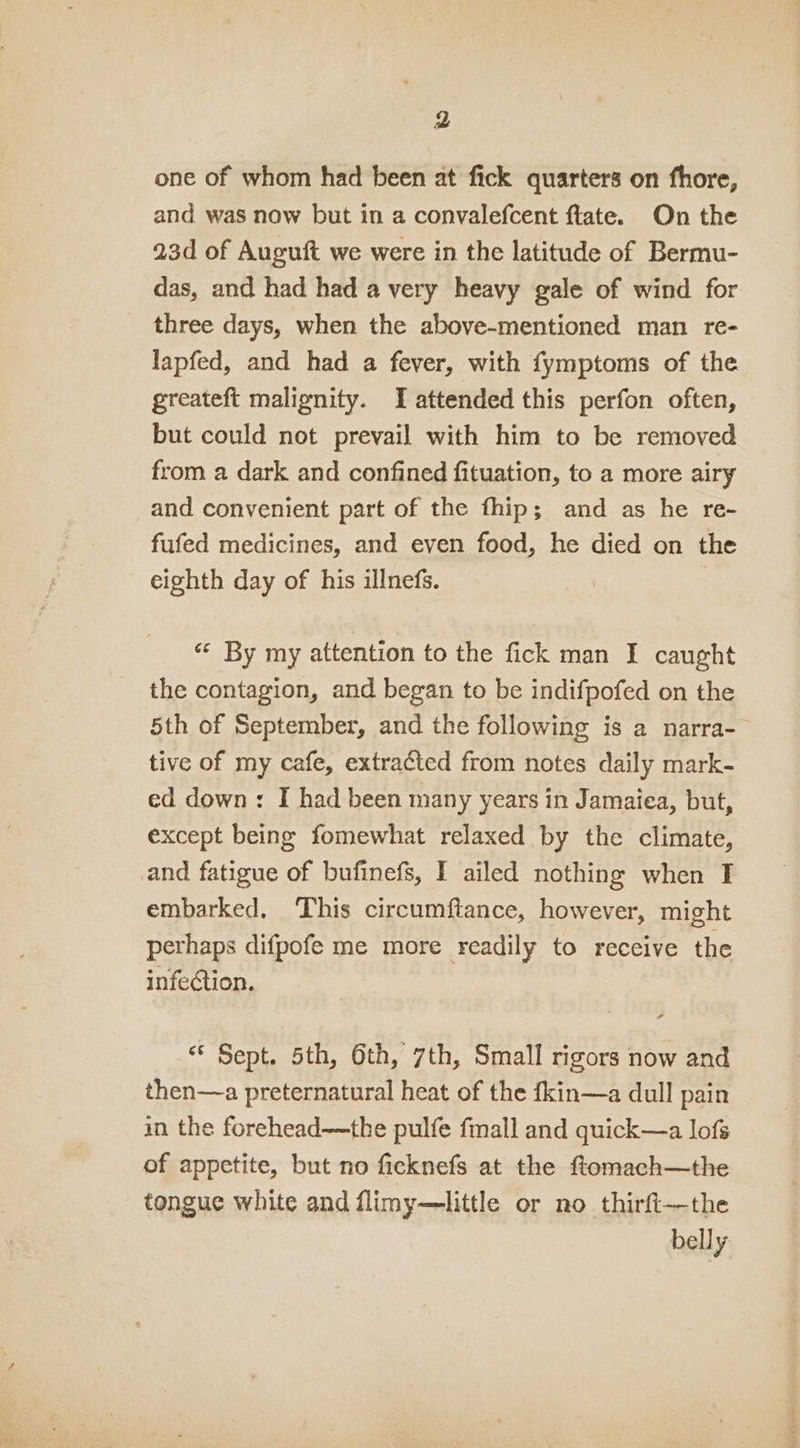 one of whom had been at fick quarters on fhore, and was now but in a convalefcent flate. On the 23d of Auguft we were in the latitude of Bermu- das, and had had a very heavy gale of wind for three days, when the above-mentioned man re- lapfed, and had a fever, with fymptoms of the greateft malignity. I attended this perfon often, but could not prevail with him to be removed from a dark and confined fituation, to a more airy and convenient part of the fhip; and as he re- fufed medicines, and even food, he died on the eighth day of his illnefs. « By my attention to the fick man I caught the contagion, and began to be indifpofed on the 5th of September, and the following is a narra- tive of my cafe, extracted from notes daily mark- ed down: I had been many years in Jamaiea, but, except being fomewhat relaxed by the climate, and fatigue of bufinefs, I ailed nothing when I embarked. This circumftance, however, might perhaps difpofe me more readily to receive the infection. “ Sept. 5th, 6th, 7th, Small rigors now and then—a preternatural heat of the fkin—a dull pain in the forehead—the pulfe fmall and quick—a lofs of appetite, but no ficknefs at the ftomach—the tongue white and flimy—little or no thirft—the belly