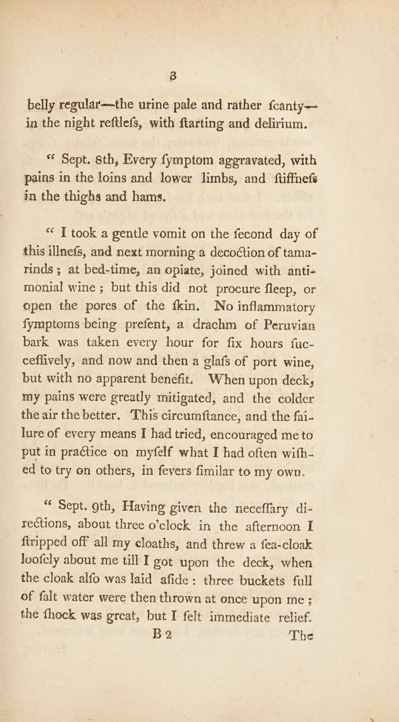 belly regular—the urine pale and rather {canty— in the night reftlefs, with farting and delirium. ** Sept. 8th, Every fymptom aggravated, with pains in the loins and lower limbs, and ftiffnefs in the thighs and hams. ** I took a gentle vomit on the fecond day of this illnefs, and next morning a decoction of tama- rinds ; at bed-time, an opiate, joined with anti- monial wine ; but this did not procure fleep, or open the pores of the fkin. No inflammatory fymptoms being prefent, a drachm of Peruvian bark was taken every hour for fix hours fuc- ceflively, and now and then a glafs of port wine, but with no apparent benefit. ‘When upon deck, my pains were greatly mitigated, and the colder the air the better. This circumftance, and the fai- lure of every means I had tried, encouraged me to put in practice on myfelf what I had often with- ed to try on others, in fevers fimilar to my own. “ Sept. oth, Having given the neceffary di- rections, about three o’clock in the afternoon I firipped off all my cloaths, and threw a fea-cloak loofely about me till I got upon the deck, when the cloak alfo was laid afide: three buckets full of falt water were then thrown at once upon me: the {hock was great, but I felt immediate relief. B2 The