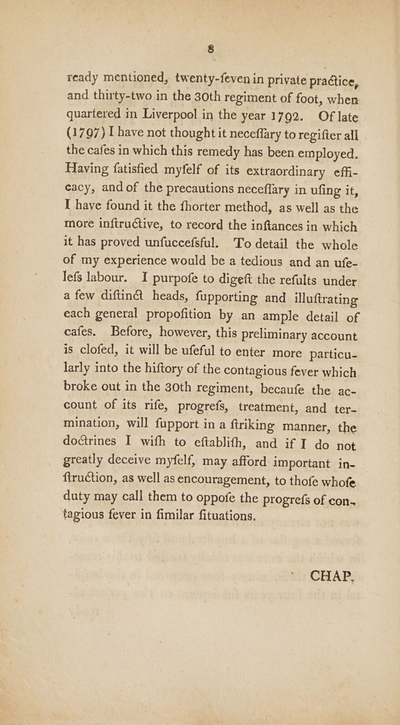 &amp; ready mentioned, twenty-feven in private practice, and thirty-two in the 30th regiment of foot, when quartered in Liverpool in the year 1792. Of late (1797) I have not thought it neceflary to regifter all . the cafes in which this remedy has been employed. Having fatisfied myfelf of its extraordinary effi- cacy, and of the precautions neceflary in ufing it, I have found it the fhorter method, as well as the more inftructive, to record the inftances in which it has proved unfuccefsful. To detail the whole of my experience would be a tedious and an ufe- lefs labour. I purpofe to digeft the refults under a few diftin@ heads, fupporting and illuftrating each general propofition by an ample detail of cafes. Before, however, this preliminary account is. clofed, it will be ufeful to enter more particu- larly into the hiftory of the contagious fever which broke out in the 30th regiment, becaufe the ac- count of its rife, progrefs, treatment, and ter- mination, will fupport in a ftriking manner, the doctrines I with to eftablith, and if I do not greatly deceive myfelf, may afford important in- firuction, as well as encouragement, to thofe whofe duty may call them to oppofe the progrefs of con. tagious fever in fimilar fituations.