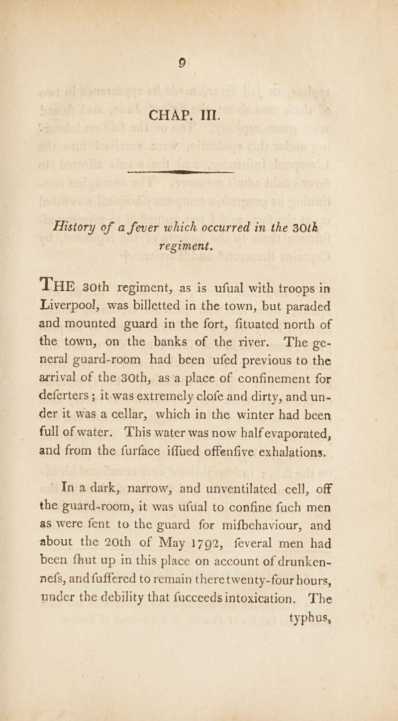 History of a fever which occurred in the 30th regiment. THE 30th regiment, as is ufual with troops in Liverpool, was billetted in the town, but paraded and mounted guard in the fort, fituated north of the town, on the banks of the river. The ge- neral guard-room had been ufed previous to the arrival of the 30th, asa place of confinement for deferters ; it was extremely clofe and dirty, and un- der it was a cellar, which in the winter had been full of water. ‘This water was now half evaporated, and from the furface iffued offenfive exhalations. - In a dark, narrow, and unventilated cell, off the guard-room, it was ufual to confine fuch men as were fent to the guard for mifbehaviour, and about the 20th of May 1792, feveral men had been {hut up in this place on account of drunken- nefs, and fuffered to remain theretwenty-four hours, under the debility that fucceeds intoxication. The typhus,